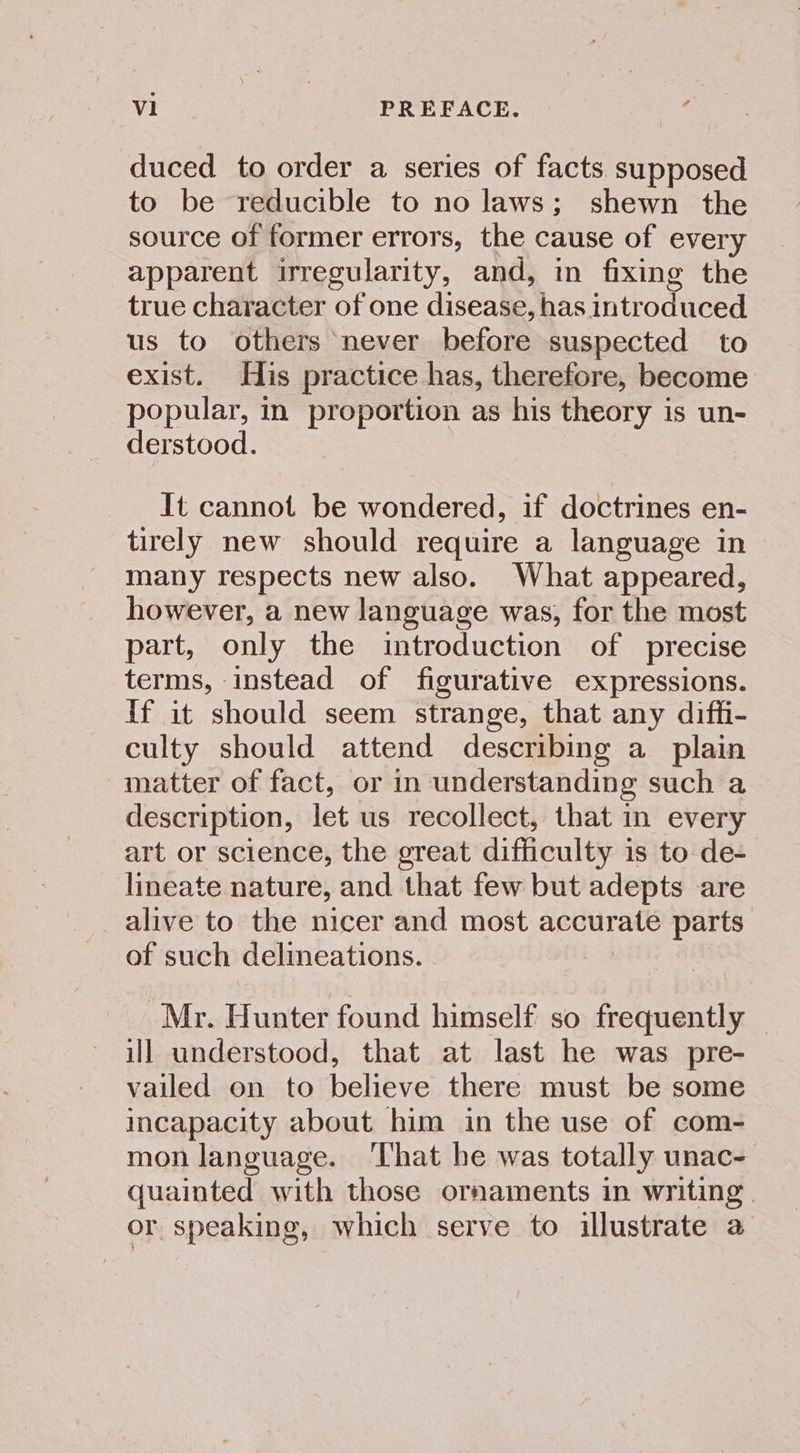 duced to order a series of facts supposed to be reducible to no laws; shewn the source of former errors, the cause of every apparent irregularity, and, in fixing the true character of one disease, has introduced us to others never before suspected to exist. His practice has, therefore, become popular, in proportion as his theory is un- derstood. It cannot be wondered, if doctrines en- tirely new should require a language in many respects new also. What appeared, however, a new language was, for the most part, only the introduction of precise terms, instead of figurative expressions. If it should seem strange, that any diffi- culty should attend describing a plain matter of fact, or in understanding such a description, let us recollect, that in every art or science, the great difficulty is to de- lineate nature, and that few but adepts are alive to the nicer and most accurate parts of such delineations. Mr. Hunter found himself so frequently — ill understood, that at last he was pre- vailed on to believe there must be some incapacity about him in the use of com- mon language. That he was totally unac- quainted with those ornaments in writing | or speaking, which serve to illustrate a