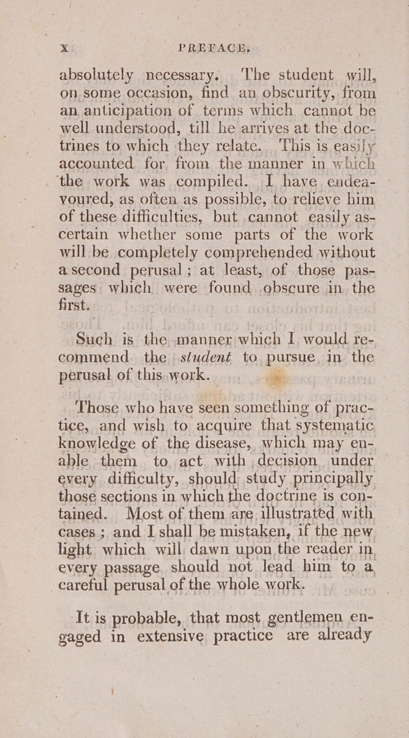 absolutely necessary. ‘The student will, on some occasion, find an obscurity, from an, anticipation of terms which cannot be well understood, till he arrives at the doc- trines to which they relate...This is, easily accounted. for from the manner in. which the work was compiled. I have. endea- voured, as often as possible, to relieve him of these difficulties, but cannot easily as- certain whether some parts of the work will be completely comprehended without asecond perusal; at least, of those pas- sages which were found obscure in. the first. Such is the manner which I would re- commend. the student to. pursue, in the parusel of this. work. ae, Those who have seen something of prac- tice, and wish to acquire that systematic knowledge of the disease, which may en-. able them to, act. with , decision. under every. difficulty, should: study. principally those sections in which the doctrine is con- tained. Most of them are. illustrated with cases ; and I shall be mistaken, if the new light. which will, dawn upon the reader in, every passage. should not lead him to a. careful perusal of the whole work. It is probable, that most gentlemen en- gaged in extensive practice are already