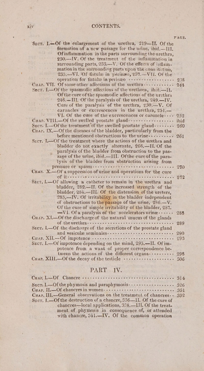 PAGE. Sect. I.—Of the enlargement of the urethra, 219—TII. Of the formation of a new passage for the urine, ibid.—IIT. Of inflammation in the parts surrounding the urethra, 230.—IV. Of the ‘treatment: of the inflaiitation i in surrounding parts, 233.—V. Of the effects of inflam- ‘mation in the surrounding parts upon the consiitution, 235.—VI. OF fistule in perinzo, 237.—VII. Of the operation for fistule in perinwo +---+--- see eer eeee 238 Cuapr. VII. Of some other affections of the urethra-..-.-...... 244 Szcr. 1.—Of the spasmodic affections of the urethrea, ibid.—I]. Of the cure of the spasmodic affections of the urethra 246,— III. Of the paralysis of the urethra, 249.—IV. Cure of the paralysis of the urethra, 250.—V. Of caruncles or excrescences in the urethra, 251.— VI. Of the cure of the excrescences or caruncle:--+ 252 Cuar. VIiL—Of the swelled prostate gland+..-+....... seers ibid Sscr. I.—Of the treatment of the swelled phoaeite gland--++-++++ 260 Cuar. [X,—Of the diseases of the bladder, particularly from the before mentioned obstructions to the urine-+--..... - 261 Sect. I.—Of the treatment where the actions of the urethra and bladder do not exactly alternate, 266.—IL Of the paralysis of the bladder from obstruction to the pas- sage of the urine, ibid.—III. Ofthe cure of the para- lysis of the bladder from ebstruction arising from pressure or spasm ere ea occ teveves Hagetoreretecle oc 6 «« O40 Cuav. X.—Of a suppression of urine and operations for the cure : of It eeeere Mose tevee terest etranesaeresteoseseseoseee e ° B72 Sect, L.—Of allowing a catheter to remain in the urethra aid bladder, 289. —II. Of the increased strength of the bladder, 284.—III. Of the distension of the ureters, 285,—IV. Of irritability in the bladder independent of obstructions to the sage of the urine, 286.—V. Of the cure of simple irritability of the bladder, 2877. —Vi. Ofa paralysis of the accelératorsurine---+--.- 288 Cuar. XL—Of the discharge of the natural mucus of the glands of the urethra---..-.- Siisleaterotel af cjstatershateleusia) svahele ts, sheers 989 Secr. IL—Of the discharge of the secretions of the prostate gland and vesiculee seminales- «e+e seceerscecee ey Su Oe 290 , Coap, XII.— Of impotence AOR Ouray ond, Guay Doel Suita Sto eys 993 Sect. I.—Of impotence depending on the mind, 295. Abb Of im- potence from a want of proper correspondence be- tween the actions of the different organs-+-+-+.---.- 298 Cuap. XIII.—Of the decay of the testicle «+++++-esereeeeeeeees 306 | PART IV. ‘Cuar. IB Oe Chancre ever erreeretreoeeseenseerseevetseos eerseeece eacee 314 Scr. I1.—Of the phymosis and paraphymosis--------- Hes 326 Cuap, IJ.—Of chancres in women--++«++-+++« ROSAS et 0 6 erere 0 v0 331 Cuap. Il].—General observations on the treatment of chancres.- -. 332 Sect, I.—Of the destruction of a chancre, 236—II. Of the cure of chancres—local applications, 338.—III. Of the treat- ment of phymosis in consequence of, or attended with chancre, 341.—-1V. Of the common operation