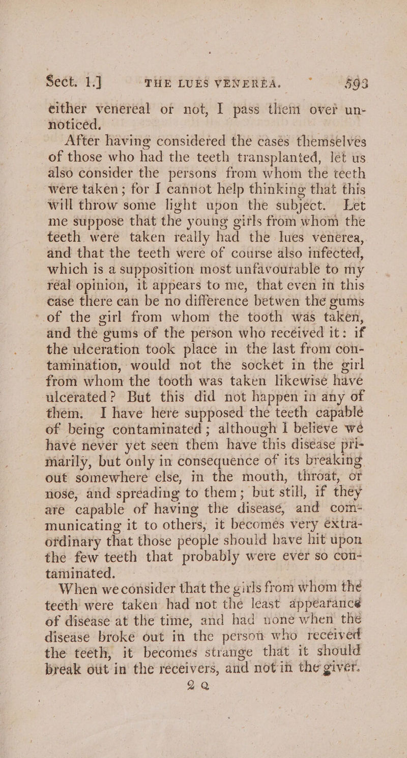 either venereal or not, I pass them over un- noticed, — | After having considered the casés themselves of those who had the teeth transplanted, let us also consider the persons from whom the teeth were taken ; for I cannot help thinking that this will throw some light upon the subject. Let me suppose that the young gitls from whom the teeth were taken really had the lues venerea, and that the teeth were of course also infected, which is a supposition most unfavourable to my réal opinion, it appears to me, that even in this case there can be no difference betwen the gums ‘of the girl from whom the tooth was taken, and the gums of the person who received it: if the ulceration took place in the last from con- — tamination, would not the socket in the girl from whom the tooth was taken likewise have ulcerated? But this did not happen in any of them. I have here supposed the teeth capablé of being contaminated ; although i believe we have never yet seen them have this disease pri- marily, but only in consequence of its breaking out somewhere else, in the mouth, throat, or nose, and spreading to them; but still, if they are capable of having the diseasé, and com- municating it to others, it becomes very extra- otdinary that those people should have hit upon the few teeth that probably were ever so con- taminated. | When we consider that the girls from whom the teeth were taken had not the least appearance of diséase at the time, and had none when the disease broke out in the petsou who received the teeth, it becomes strange that it should break otit in the receivers, and notin the giver. 2 Q
