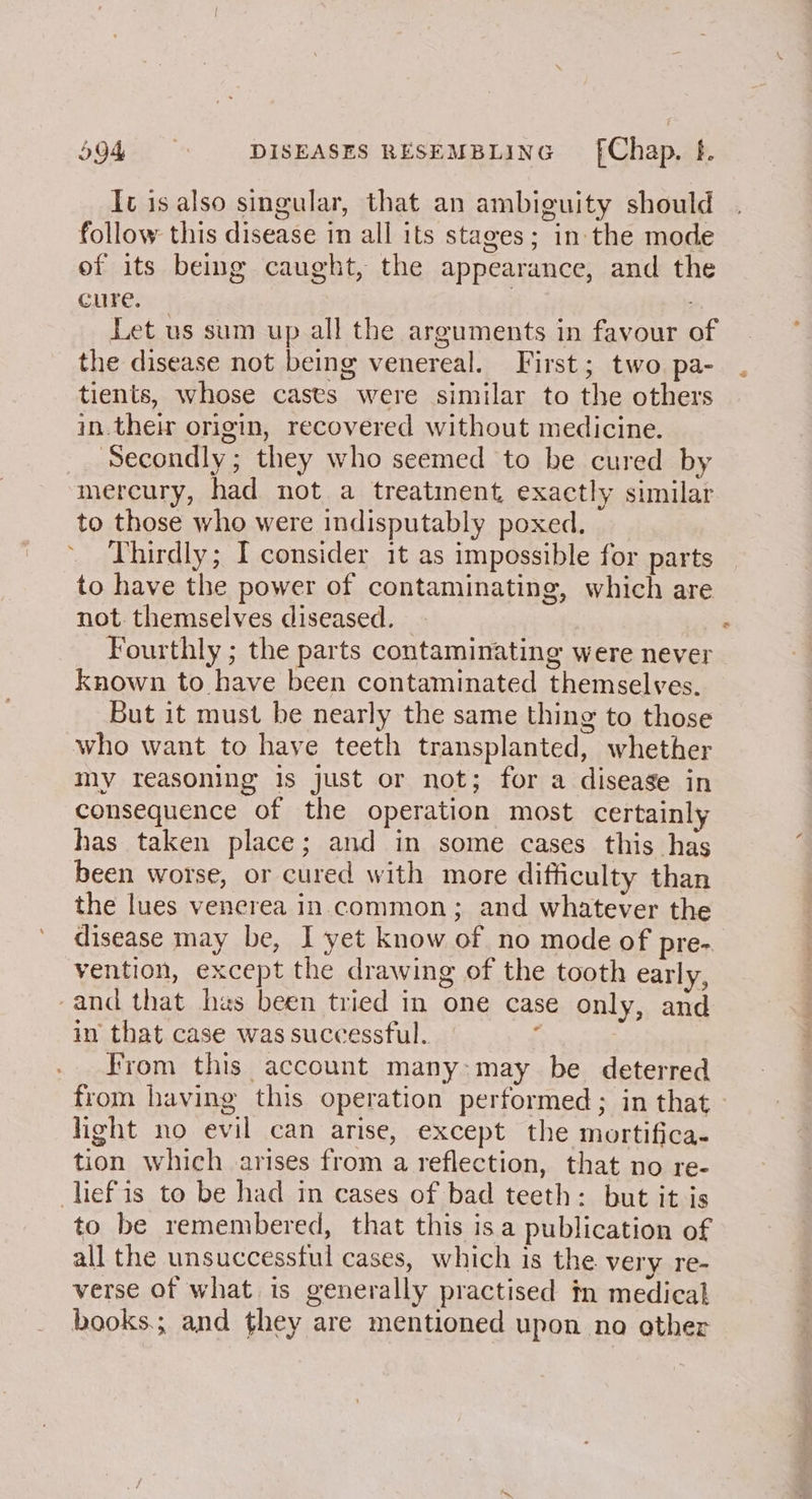 Ic is also singular, that an ambiguity should follow this disease in all its stages; in the mode of its being caught, the appearance, and the cure. | Let us sum up all the arguments in favour of the disease not being venereal. First; two. pa- tients, whose casts were similar to the others in. their origin, recovered without medicine. _ Secondly; they who seemed to be cured by mercury, had not a treatment, exactly similar to those who were indisputably poxed. Thirdly; I consider it as impossible for parts to have the power of contaminating, which are not. themselves diseased. Fourthly ; the parts contaminating were never known to have been contaminated themselves. But it must be nearly the same thing to those who want to have teeth transplanted, whether my reasoning is just or not; for a disease in consequence of the operation most certainly has taken place; and in some cases this has been worse, or cured with more difficulty than the lues venerea in common; and whatever the disease may be, I yet know of no mode of pre- vention, except the drawing of the tooth early, and that hes been tried in one case only, and in that case was successful. ’ rom this account many:may be deterred from having this operation performed; in that light no evil can arise, except the mortifica- tion which arises from a reflection, that no re- lief'is to be had in cases of bad teeth: but it js to be remembered, that this isa publication of all the unsuccessful cases, which is the very re- verse of what is generally practised in medical books.; and they are mentioned upon no other