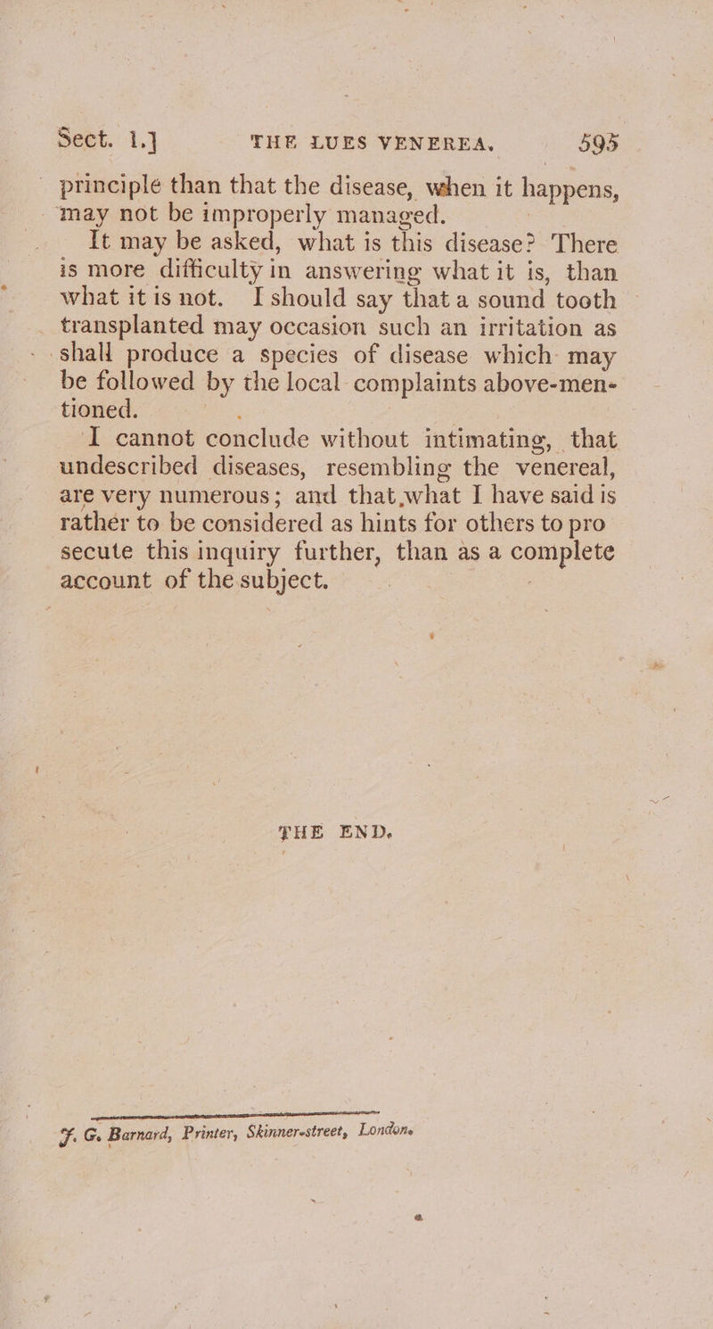 principle than that the disease, when it happens, may not be improperly managed. It may be asked, what is this disease? There is more difficulty in answering what it is, than what itisnot. I should say that a sound tooth _ transplanted may occasion such an irritation as - shall produce a species of disease which: may be followed by the local complaints above-men- tioned. aoe | J cannot conclude without intimating, that undescribed diseases, resembling the venereal, are very numerous; and that,what I have said is rather to be considered as hints for others to pro secute this inquiry further, than as a complete account of the.subject. | | | THE END. ma anaes amme Oana aaa eae ana Ff. G. Barnard, Printer, Skinnerestreet, Londone