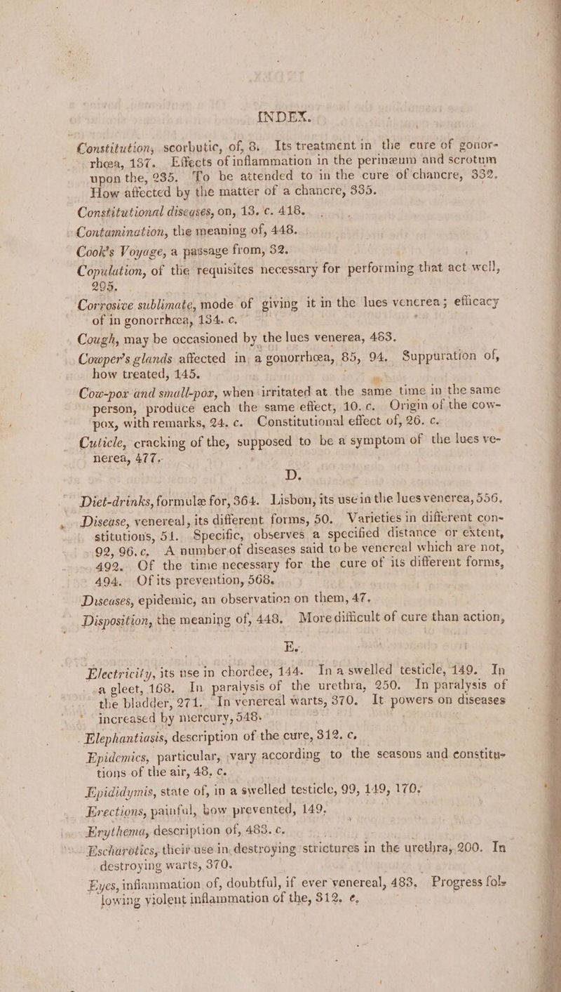 Constitution, scorbutic, of, 8 Its treatment in the cure of gonor= rhea, 137. Effects of inflammation in the perineum and scrotum upon the, 235. To be attended to in the cure of chancre, 332. _ How affected by the matter of a chancre, 335. Constitutional diseases, on, 13. c. 418. Contamination, the meaning of, 448. . Cook’s Voyage, a passage from, 32. Copulution, of tlie requisites necessary for performing that act well, 299. . Corrosive sublimate, mode of giving it in the lues venerea; efficacy Cowper's glands affected in, a gonorrheea, 85, 94. Suppuration of, how treated, 145. ) ‘ et Cow-pox and small-por, when ‘irritated at. the same time in the same P Poe; ne person, produce each the same effect, 10.c. Ongin of the cow- pox, with remarks, 24. c. Constitutional effect of, 26. c. Cuticle, cracking of the, supposed to be a symptom of the lues ve- Sige 8 DEM gS Age nerea, 477. : D. Diet-drinks, formule for, 364. Lisbon, its use in the lues venerea, 556, Disease, venereal, its different forms, 50. Varieties in different con- stitutions, 51. Specific, observes a specified distance or extent, 92, 96.c, A numberof diseases said to be venereal which are not, 492. Of the time necessary for the cure of its different forms, 494. Of its prevention, 568, : Diseases, epidemic, an observation on them, 47. Disposition, the meaning of, 448. More difficult of cure than action, Electricity, its nse in chordee, 144. In a-swelled testicle, 149. In a gleet, 168. In paralysis of the urethra, 250. In paralysis of the bladder, 271. In venereal warts, 370. It powers on diseases * increased by mercury, 548: &amp; . Elephantiasis, description of the cure, 312. c, Epidemics, particular, ;vary according to the seasons and ¢onstitue tions of the air, 48, c. . Epididymis, state of, in a swelled testicle, 99, 149, 170, Erections, painful, bow prevented, 149, . Erythema, description of, 483. ¢. % destroying warts, 370. | Eyes, inflammation of, doubtful, if ever venereal, 483. Progress fal» lowing violent inflammation of the, 312. e, ~ i ‘ , ~ Sh ge ee Ne ee eg a ep ee ee ae ee et ne ae