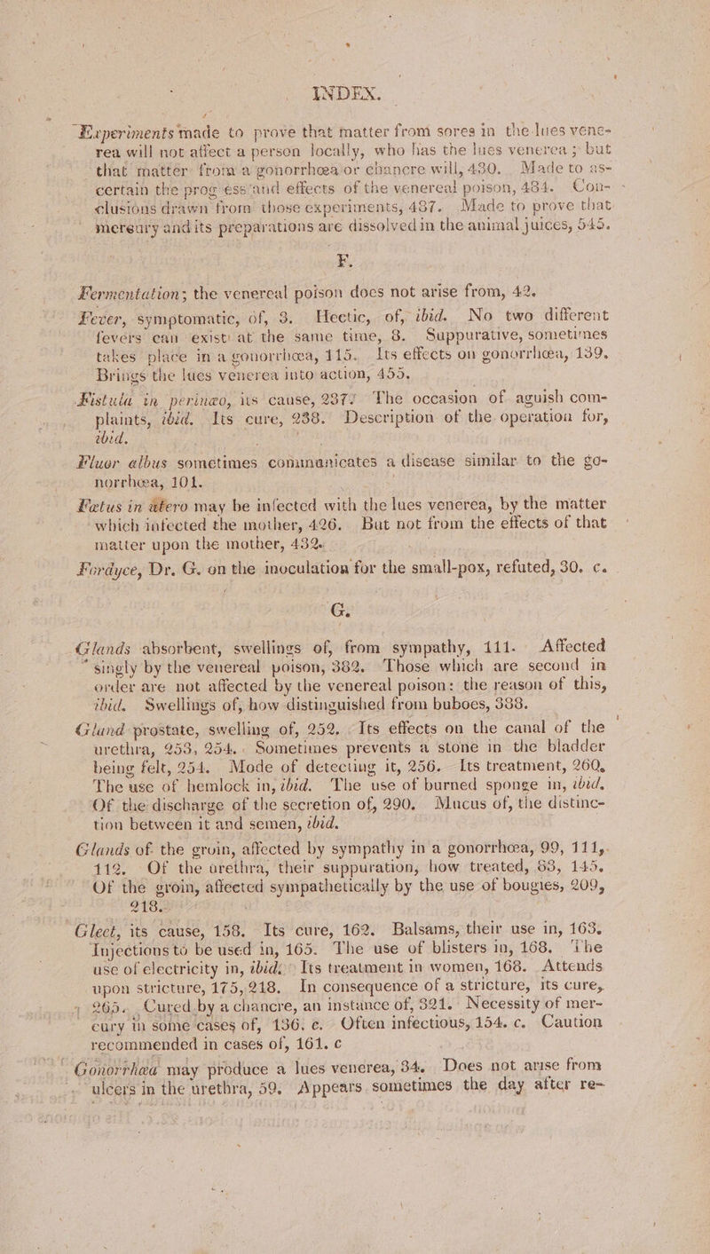4 “Experiments made to prove that matter from sores in the Ines vene- rea will not affect a person locally, who has the lues venerea ; but that matter from a gonorrhea or chancre will, 430. Made to as- certain the prog ess ‘and effects of the venereal poison, 434. Con- clusions drawn from those experiments, 487. Made to prove that. mereury andits preparations are dissolved in the animal juices, 545. F. Fermentation; the venereal poison does not arise from, 42. Lever, symptomatic, of, 8. Heetic, of, ibid. No two different fevers ean existi.at the same time, 8. Suppurative, sometimes takes place in a gonorrhoa, 115. Its effects on gonorrhea, 139, Brings the lues venerea into action, 455, Fistula in peringo, its cause, 2377 The occasion of. aguish com- plaints, iid. Its cure, 238. Description of the operation for, eid. eee Fluor albus sometimes communicates a disease similar to the go- norrheea, 10k. i Fatus in utero may be infected with the lues venerea, by the matter which infected the mother, 426. But not from the effects of that | matter upon the mother, 432. . . Fordyce, Dr. G. on the inoculation for the small-pox, refuted, 30. c. f G _ Glands absorbent, swellings of, from sympathy, 111. Affected “singly by the venereal poison, 382. Those which are second in order are not affected by the venereal poison: the reason of this, rbid. Swellings of, how distinguished from buboes, 388. Gland prostate, swelling of, 252. Its effects on the canal of the urethra, 253, 254.. Sometimes prevents a stone in the bladder being felt, 254. Mode of detecting it, 256. Its treatment, 260, The use of hemlock in, bid. The use of burned sponge in, eed, Of the discharge of the secretion of, 290. Mucus of, the distinc- tion between it and semen, zbid. 3 Glands of. the gruin, affected by sympathy in a gonorrhea, 99, 111,. 112. Of the arethra, their suppuration, how treated, 53, 145. Of the groin, affected sympathetically by the use of bougies, 209, VIB Glect, its cause, 158. Its cure, 162. Balsams, their use in, 163, Injections to be used in, 165. The use of blisters in, 168. ‘ihe use of electricity in, abido Its treatment in women, 168. Attends upon stricture, 175,218. In consequence of a stricture, its cure, 265. Cured.by a chancre, an instance of, 521. Necessity of mer- cury in some cases of, 136. ¢c. Often infectious, 154. c. Caution recommended in cases of, 161. ¢ Gonorrhea may produce a lues venerea, 34. Does not arise from . ulcers in the urethra, 59, Appears. sometimes the day after re-