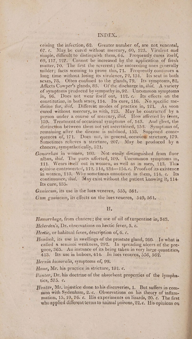 ceiving the fection, 62. Greater number of, are not venereal, 67. ¢. May be cured without mercury, 60, 123, Virulent and simple, difficult to distinguish them, 64, Frequently cures itself, 69, 117, 127. Cannot be increased by the application of fresh matter, 70. The first the severest ; the succeeding ones generally milder; facts seeming to prove this, 71. Frequently continues a long time withont losing its virulence, 72,151, Its seat in both sexes, 78. Often confined to the glands, 79. Its symptoms, 82. Affects Cowper’s glands, 85, Of the discharge in, zbid. A variety of symptoms produced by sympathy in,92. Uncommon symptoms in, 96. Does not wear itself out, 112. c. Its effects on the constitution, in both sexes, 114. Its cure, 116. No specific me- dicine for, ibid. Different modes of practice in, 121. As soon cured without mercury, as with, 123. May be contracted by a person under a course of mercury, zbid, How affected by fever, 139. Treatment of occasional symptoms of, 143. And gleet, the distinction between them not yet ascertained, 152. Symptoms of, remaining after the disease is subdued, 153. Supposed conse- quences of, 171. > Does‘ nét, in seneral, oceasion stricture, 179. Sometimes relieves a stricture, 207... May be produced by a chancre, sympathetically, 321. Gonorrhea 1m women, 108. Not easily distinguished from fluor albus, bid, ‘The parts affected, 109. Uncommon symptoms in, 111. Wears itself out in women, as well as in men, 112, This opinion controverted, 112, 114, 134—154.¢. Proofs of its existence in women, 113 Why soihebinies unnoticed in them, 114. c Its continuance, ibid, May exist without the patient knowing it, 114. Its cure, 135. Guaiucum, its use in the lues venerea, 555, 561. Gum guaiacum, its effects on the lues venerea, 549, 561. Hf. Hemorrhage, from chancre; the use of oil of turpentine in, 348. Heberden's, Dr. observations on hectic fever, 5. c. Feestic, or habitual fever, description of, 6. c. Hemlock, its use in swellings of the prostate gland, 260. In what is called a seminai weakness, 992. In spreading ulcers of the pre- puce, 365. An instance of its being taken in very large quantities, 413. Its use in buboes, 414. In lues venerea, 556, 562. Hernia humoralis, syruptoms of, 99. Home, Mr. his practice in stricture, 181. ¢. Hunter, Dr, his doctrine of the abeproent properties of a lympha- tics, S375. ¢. Hunter, Mr. injustice done to his discoveries, 1. But suffers in com- mon with Sydenham, 2..c. Observations on his theory of inflam- mation, 15, 19, 76. ¢«. His experiments on lizards, 20. c. The first who applied different terms to animal poisons, 22.¢. His opinions om