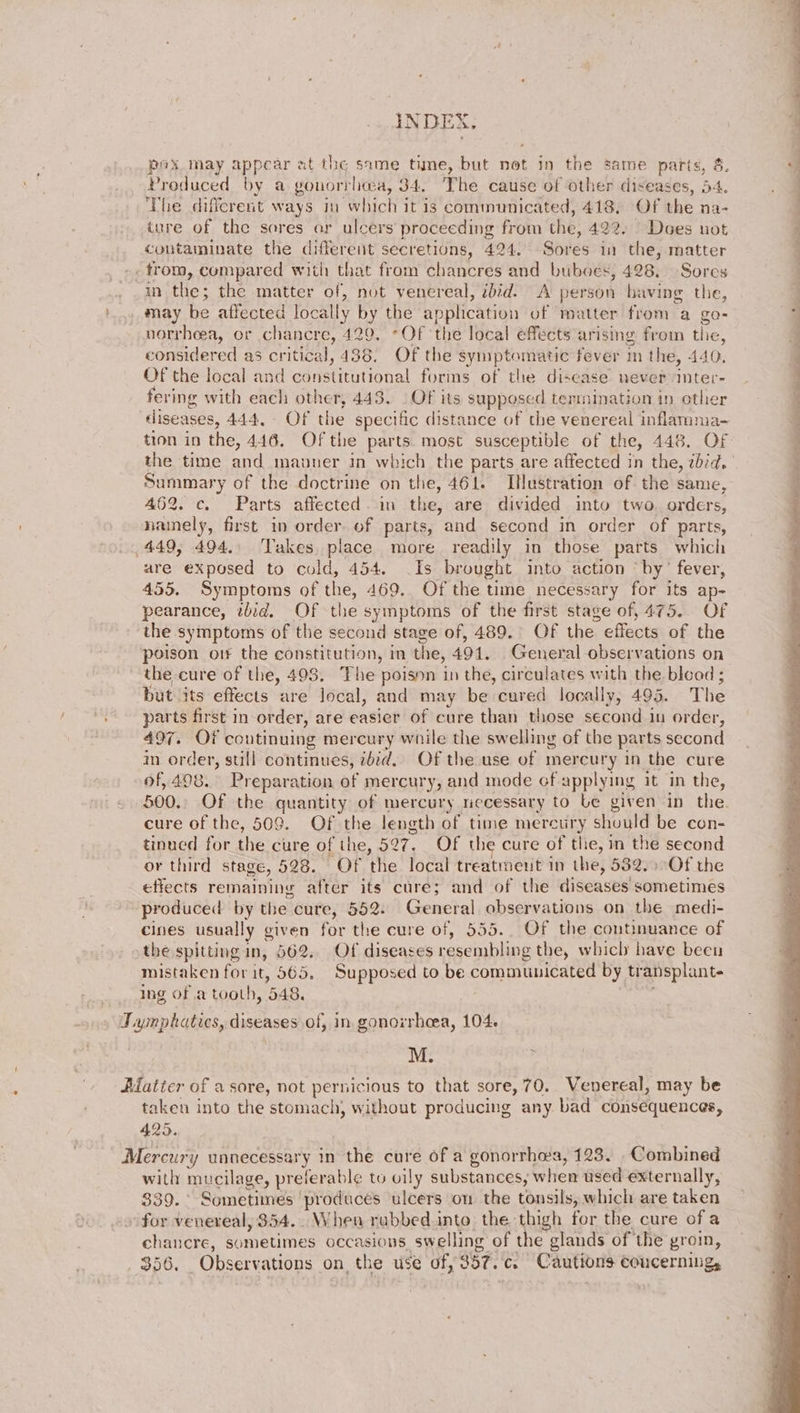 » he alee aie oe INDE, * pox may appear at the same time, but not in the same parts, 8. Produced by a gonorrhea, 34. The cause of other diseases, 54. The dificreit ways in which it is communicated, 418. Of the na- iure of the sores or ulcers proceeding from the, 422. Does not contaminate the different secretions, 424. Sores in the, matter trom, cumpared with that from chancres and buboes, 428. Sores in the; the matter of, not venereal, ibid. A person having the, may be affected locally by the application of matter from a go- norrheea, or chancre, 420. Of the local effects arising froin the, considered as critical, 438. Of the symptomatic fever m the, 440. Of the local and constitutional forms of the disease never iter- fering with each other, 443. | Of its supposed termination in other diseases, 444, Of the specific distance of the venereal inflamma- tion in the, 446. Of the parts. most susceptible of the, 448. OF the time and mavuer in which the parts are affected in the, zbid. Summary of the doctrine on the, 461. ImHustration of the same, 462. c. Parts affected. im the, are divided into two. orders, namely, first in order of parts, and second in order of parts, 449, 494.. Takes, place more readily in those parts which are exposed to cold, 454. Is brought into action ‘by’ fever, 455. Symptoms of the, 469. Of the time necessary for its ap- pearance, ibid. Of the symptoms of the first stage of, 475. Of the symptoms of the second stage of, 489. OF the effects of the poison orf the constitution, in the, 491. General observations on the cure of the, 493. The poisnn in the, circulates with the blead ; but its effects are local, and may be cured locally, 495. The “.° parts first in order, are easier of cure than those second in order, 497. Of continuing mercury while the swelling of the parts second im. order, sull continues, ibid. Of the use of mercury in the cure of, 498. Preparation of mercury, and mode cf applying it in the, 500.. Of the quantity of mercury riecessary to Le given in the. cure of the, 509. Of the length of time mercury should be con- tinned for the cure of the, 527, Of the cure of the, in the second or third stage, 528. Of the local treatment in the, 532. Of the effects remaining after its cure; and of the diseases sometimes produced by the cure, 552. General observations on the medi- cines usually given for the cure of, 555. Of the continuance of the spitting in, 662.. Of diseases resembling the, which have beeu mistaken for it, 565. Supposed to be communicated by transplant- Ing of a tooth, 548. é — ee ee ee . i a a a NN i . Taynphaties, diseases of, in. gonorrhoea, 104. M. Hatter of a sore, not pernicious to that sore, 70.. Venereal, may be taken into the stomach, without producing any bad consequences, 425. Mercury unnecessary in the cure of a gonorrhea, 123. Combined with mucilage, preferable to vily substances; when used externally, 339. Sometimes ‘produces ulcers on the tonsils, which are taken for venereal, 354... When rubbed into the thigh for the cure ofa chancre, sometimes occasions swelling of the glands of the groin, $56. Observations on the use of, 357. c. Cautions coucerning,