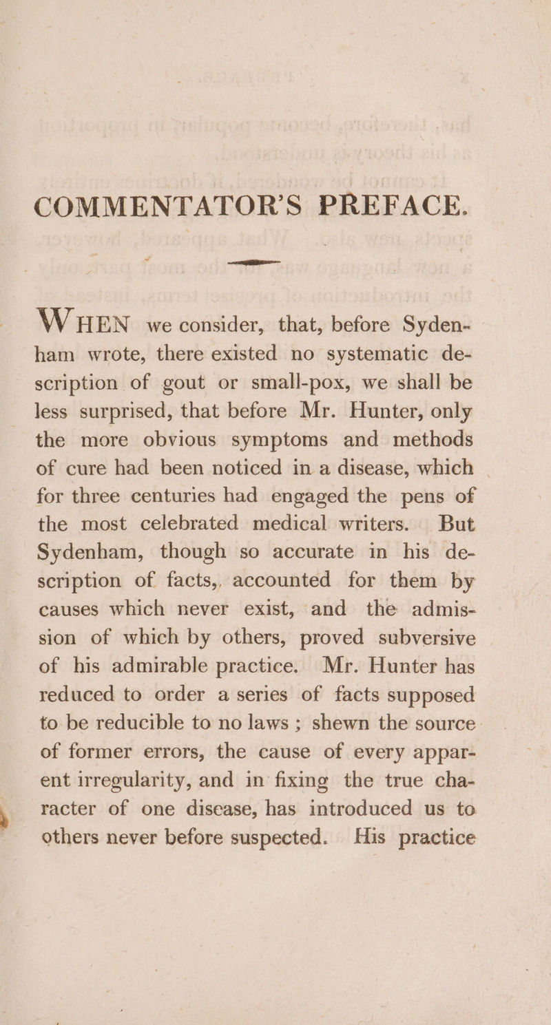 COMMENTATOR’S PREFACE. aS — WHEN we consider, that, before Syden-~ ham wrote, there existed no systematic de- scription of gout or small-pox, we shall be less surprised, that before Mr. Hunter, only the more obvious symptoms and methods of cure had been noticed in a disease, which - for three centuries had engaged the pens of the most celebrated medical writers. But Sydenham, though so accurate in his de- scription of facts, accounted for them by causes which never exist, and the admis- sion of which by others, proved subversive of his admirable practice. Mr. Hunter has reduced to order a series of facts supposed to be reducible to no laws ; shewn the source of former errors, the cause of every appar- ent irregularity, and in fixing the true cha- racter of one disease, has introduced us to others never before suspected. His practice