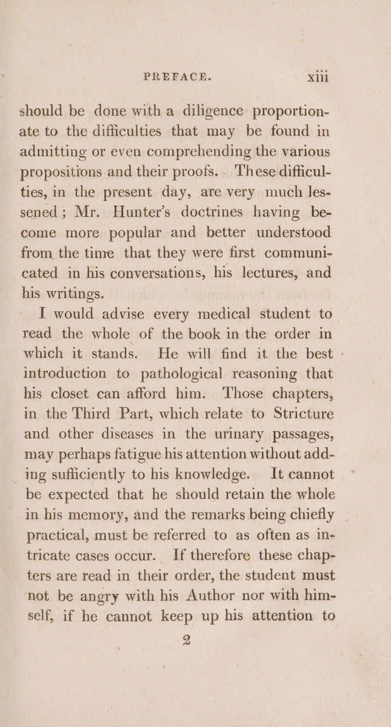PREFACE. Xlll should be done with a diligence proportion- ate to the difficulties that may be found in admitting or even comprehending the various propositions and their proofs. . These difficul- ties, in the present day, are very much les- sened; Mr. Hunter’s doctrines having be- come more popular and better understood from the time that they were first communi- cated in his conversations, his lectures, and his writings. I would advise every medical dadent to read the whole of the book in the order in which it stands. He will find it the best - introduction to pathological reasoning that his closet can afford him. ‘Those chapters, in the Third Part, which relate to Stricture and other diseases in the urinary passages, may perhaps fatigue his attention without add- _ ing sufficiently to his knowledge. It cannot be expected that he should retain the whole practical, must be referred to as often as in- tricate cases occur. If therefore these chap- ters are read in their order, the student must not be angry with his Author nor with him- self, if he cannot keep up his attention to
