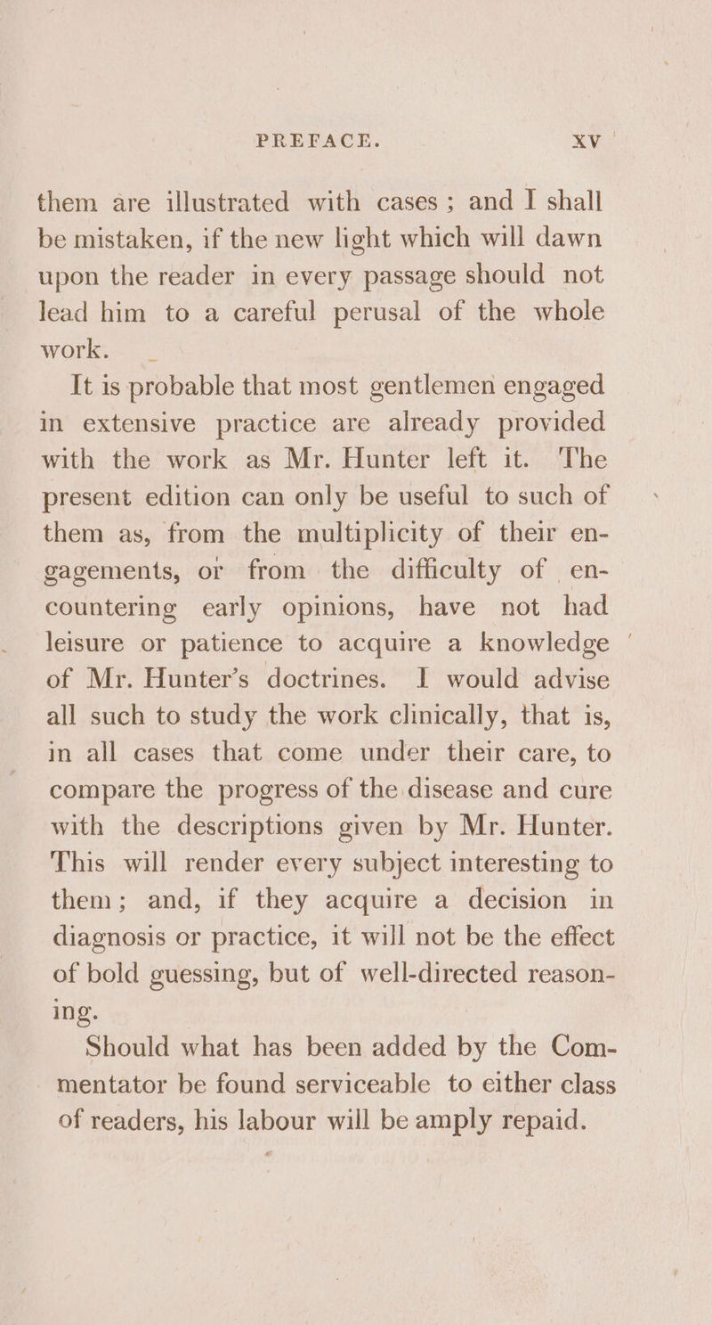 them are illustrated with cases; and I shall be mistaken, if the new light which will dawn upon the reader in every passage should not lead him to a careful perusal of the whole work. It is probable that most gentlemen engaged in extensive practice are already provided with the work as Mr. Hunter left it. The present edition can only be useful to such of them as, from the multiplicity of their en- gagements, or from the difficulty of en- countering early opinions, have not had leisure or patience to acquire a knowledge ' of Mr. Hunter’s doctrines. I would advise all such to study the work clinically, that is, in all cases that come under their care, to compare the progress of the disease and cure with the descriptions given by Mr. Hunter. This will render every subject interesting to them; and, if they acquire a decision in diagnosis or practice, it will not be the effect of bold guessing, but of well-directed reason- ing. Should what has been added by the Com- mentator be found serviceable to either class of readers, his labour will be amply repaid.