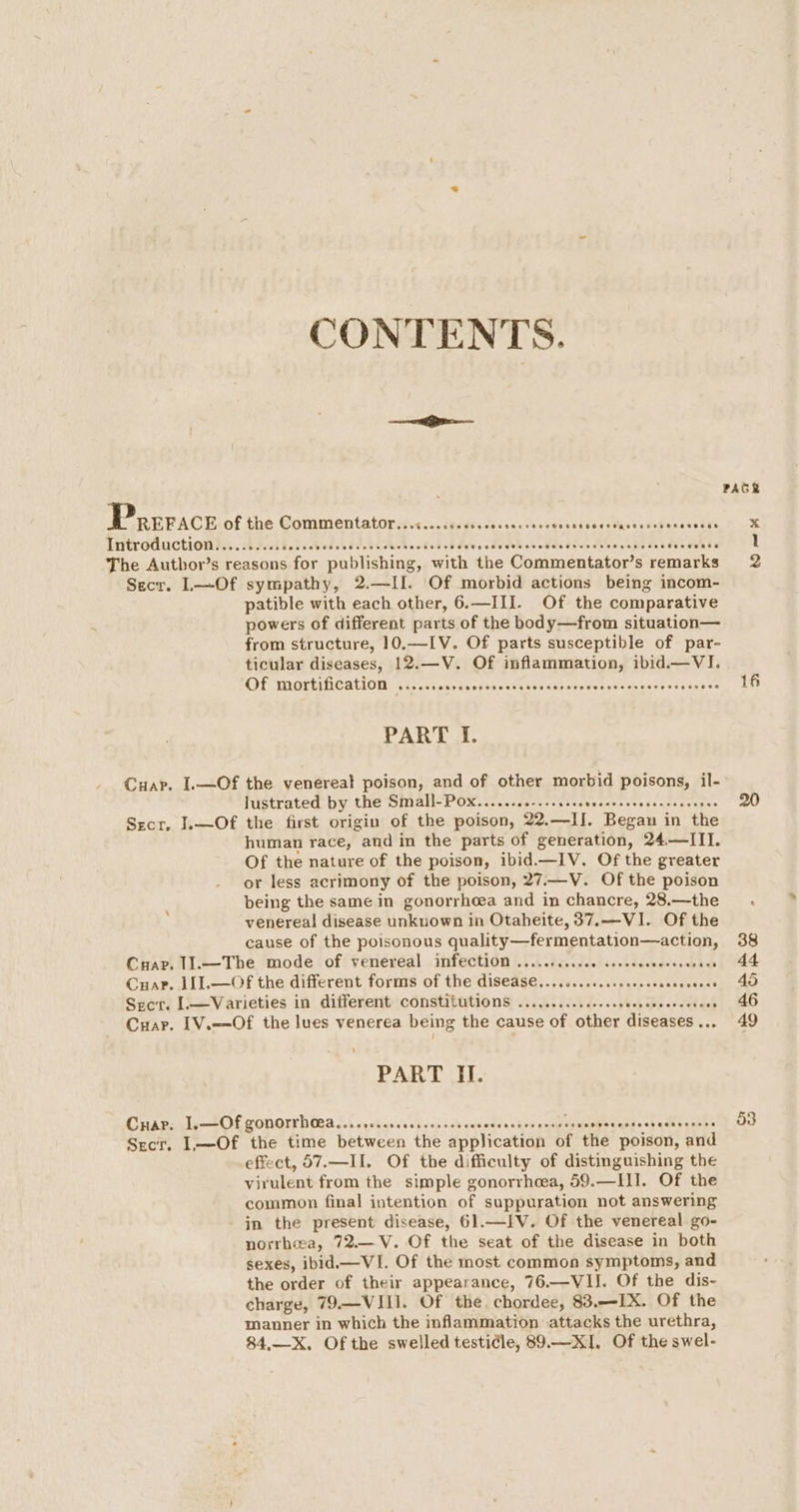 CONTENTS. Prerace of the Commentator...« FEF Sedans Ceeveeastbes Os nati ncesbans Introduction.......... bp dcdhebis Gi Re vecks cbabad does dd trbeseddedycedeeves telus dswauh be The Author’s reasons for publishing, with the Commentator’s remarks Secr. L—Of sympathy, 2.—II. Of morbid actions being incom- patible with each other, 6.—III. Of the comparative powers of different parts of the body—from situation— from structure, 10.—-[V. Of parts susceptible of par- ticular diseases, 12.—V. Of inflammation, ibid.—VI. Of mortification ....... Prksoveo ree Ueenesateterseaphisare osve¥ee= PART I. Cuap. I.—Of the venereal poison, and of other morbid poisons, il- lustrated by the SIAN OP Ok atc daa ch ven teats sar cess env areges Srecr. I.—Of the first origin of the poison, 22. sya Began i in the human race, and in the parts of generation, 24—III. Of the nature of the poison, ibid.—IV. Of the greater or less acrimony of the poison, 27.—V. Of the poison being the same in gonorrhoea and in chancre, 28.—the venereal disease unknown in Otaheite, 37.—VI. Of the cause of the poisonous quality—fermentation—action, Crap, 11.—The mode of venereal infection ..........c0 cceeeceeecees bi Cuar. 1I].—Of the different forms of the disease........s.cseccceees Se RE, Srcr. [.—Varieties in different Constitutions ...........0.ccceesewesecers oe Cuar. [V.—-Of the lues venerea being the cause of other diseases .. PART II. Cnap: I, —Of gonorrhea... CORSO CC Oe GeO AOEE TE HOHE eseaenseccsecneess eoece Secr. L—Of the time between the application of the poison, and effect, 57.—II. Of the difficulty of distinguishing the virulent from the simple gonorrhea, 59.—II]. Of the common final intention of suppuration not answering in the present disease, 61.—IV. Of the venereal go- norrhea, 72.—V. Of the seat of the disease in both sexes, ibid —VI. Of the most common symptoms, and the order of their appearance, 76.—VII. Of the dis- charge, 79.—VIII. Of the. chordee, 83.—IX. Of the manner in which the inflammation attacks the urethra, 84,—X. Of the swelled testicle, 89.—XI. Of the swel- 16 20 53