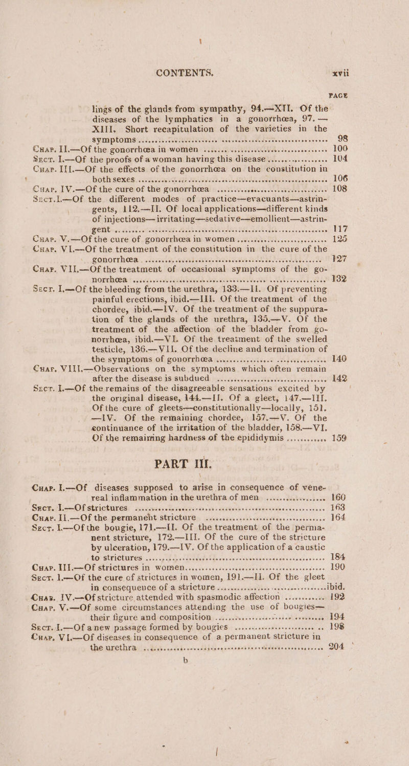 PAGE lings of the glands from sympathy, 94.—X1I. Of the diseases of the lymphatics in a gonorrhea, 97. — XIII. Short recapitulation of the varieties in the symptoms......... MAE er RR eee PEAR IS. 0) bec earns dapsnsese 98 Cuap. I1.—Of the gonorrhcea in WOMEN ........ ccescseeceeneeesoenes paves ee LOO Secr. I.—Of the proofs of a woman having this disease Re cunytscctens's LOA Cuap. II].—Of the effects of the gonorrhoea on the constitution in both sexes...... SIE I ITA. 08), MIR Taas Gugwnsoods LOG Cuap, 1V.—Of the cure of the gonorrhea ......... Sie NAR as 108 Secr.L—Of the different modes of practiceevacuants—astrin- gents, 112.—II. Of local applications—different kinds of injections— irritating —sedative—emollient—astrin- } BOTH Ge. Sebin GI Rae: AR Ee SII BSL SER UA nc Sian darts ~ 117 Cuar. V.—Of the cure of gonorrhcea in women..... PRD soot kaise 125 Cuar. VL—Of the treatment of the constitution in the cure of the gonorrheea...... sich ns da er TeIes ee RLY ott ener tin tee 127 Cuar. VII.—Of the treatment of occasional symptoms of the go- Pgunlea! .2s65s00 sess Ale de asses nclacddits Moblog h Shey 132 Secr, ]LL—Of the bleeding from the urethra, 133. —Il. Of preventing painful erections, ibid.—III. Of the treatment of the chordee, ibid. —IV. Of the treatment of the suppura- tion of the glands of the urethra, 135.—V. Of the treatment of the affection of the bladder from go- norrheea, ibid.—VI. Of the treatment of the swelled testicle, 136.—VI1. Of the decline and termination of the: symptoms of; gonornh (a fie sicises odie setente’ 140 Cuar. Vill,.—Observations on the symptoms which often remain after. the disease is subdued: 2... s.cccccssiivcccccsesseccocss 142 Srer. L—Of the remains of the disagreeable sensations excited by the original disease, 144.—II. Of a gleet, 147.—III. Of the cure of gleets—constitutionally—locally, 151. —IV. Of the remaining chordee, 157.—V. Of the eontinuance of the irritation of the bladder, 158,—VI. Of the remaining hardness of the epididymis ........ svee LOD PART III. Cuarp. 1.—Of diseases supposed to arise in consequence of vene- real inflammation in the urethra of men. ...........0..0008 160 Sacer. L.—Of strictures: scccvescedesvecssocees es rer Sblajnlapsike see enc ubids 163 Cuap. I1.—Of the permaneht stricture ...........sceeeeees His ossaaviaas ss 164 Secr. l—Ofthe bougie, 171.—II. Of the treatment of the perma- nent stricture, 172.—III. Of the cure of the stricture by ulceration, 179.—IV. Of the application of a caustic to strictures ..... BP ee BGA Sisiorpind gar ee eS cataas Retains 184 Cuxv. TTL. OF Stricttives 1) WOMED 6 656 ice ser escdssevebe ens vie desinvcedeses 190 Sect. 1.—Of the cure cf strictures in women, 191.—II. Of the gleet in consequence of a stricture ..........00seee seeeeee oendese -ibid. Cuar. 1V.—Of stricture attended with spasmodic affection .sscssssense 192 Cuap. V.—Of some circumstances attending the use of bougies— their figure and COMPOSItION ........0..+.scseoreee sh bemptviad . 194 Secr. 1.—Of anew passage formed by bougies ........... Biss aise de . 198 Cuar, VIL—Of diseases in consequence of. a Bormanges stricture in the urethra ..rccscceccaccsecccseeveccssseseesesios dcéscvovceperses COS b