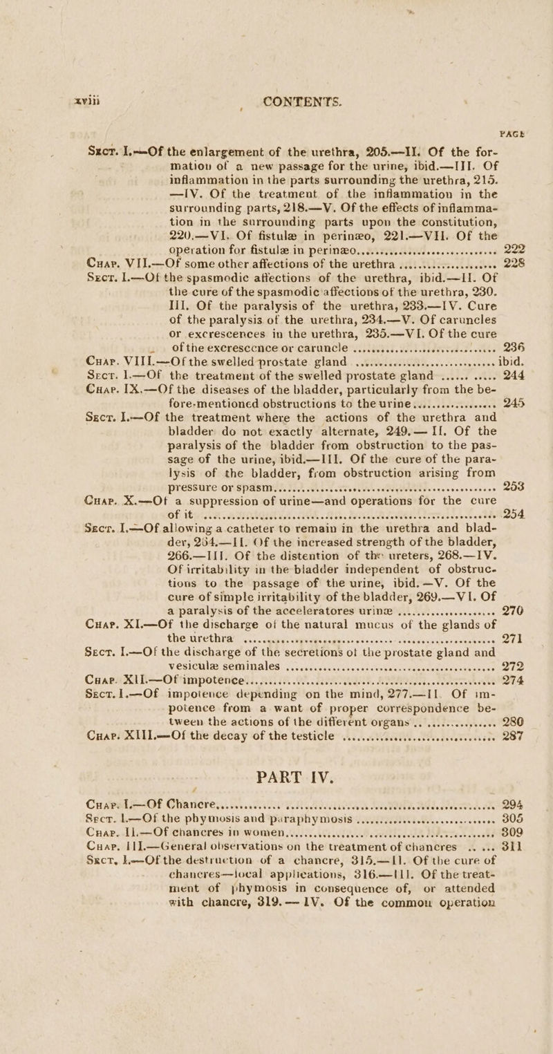 PAGE Sxcr. .~-Of the enlargement of the urethra, 205.—II. Of the for- mation of a new passage for the urine, ibid.—III, Of inflammation in the parts surrounding the urethra, 215. —IV. Of the treatment of the inflammation in the surrounding parts, 218.—V. Of the effects of inflamma- tion in the surrounding parts upon the constitution, 220.—VI, Of fistule in perineo, 221.—VH. Of the operation for fistula in perin@O.......sccsececsecesececeeses OEE Cuar. VII.—Of some other affections of the urethra .........6.0... Pe Secr. 1.—Ot the spasmodic attections of the urethra, ibid.—LI. Of the cure of the spasmodic affections of the urethra, 230. lil. Of the paralysis of the urethra, 233.—IV. Cure of the paralysis of the urethra, 234,.—V. Of caruncles or excrescences in the urethra, 235.—VI. Of the cure . Of the excresccnce Or CArUNCle ......cccccessceseeeerecesoeees 236 Cuar. VIII.—Of the swelled prostate gland ........c.seceeeeeeceeeueeeees ibid. Secr. 1.—Of the treatment of the swelled prostate gland ...... ..... 244 Cuap. IX.—Of the diseases of the bladder, particularly from the be- fore-mentioned obstructions to the urine ............ceee . 245 Secr. I.—Of the treatment where the actions of the urethra and bladder do not exactly alternate, 249.— If. Of the paralysis of the bladder from obstruction to the pas- sage of the urine, ibid.—III. Of the cure of the para- lysis of the bladder, from obstruction arising from Pressure OY SPASM........++0e0ees Wie yD inns e 9 en cesihes 253 Cuar. X.—Of a suppression of urime—and operations for the cure Of 1a ASOLGHIA. AOS 1 RADA oes haat 1. 254 Secr. I,—Of al!owing a catheter to remain in the urethra and blad- der, 204.—II. Of the increased strength of the bladder, 266.—III. Of the distention of the ureters, 268.—IV. Of irritability in the bladder independent of obstruc- tions to the passage of the urine, ibid.—V. Of the cure of simple irritability of the bladder, 269.—VI. Of a paralysis of the acceleratores UTIN® .........ceeceeceesee 270 Cuar. XI.—Of the discharge of the natural mucus of the glands of the urethra «...<eye) ries a daBGains eSocig sind ee au denene sy-omucwen. . 271 Sect. I.—Of the discharge of the secretions of the prostate gland and WESiculae BOMINALES: Ci yasss ca bvon aevtabe casduceuntees aan ares . 272 CaaexXil=—Oftimpotencets. 22:15 .., ANN. lees eeeh we. 274 Sect.1.—Of impotence depending on the mind, 277.—I1. Of im- potence from a want of proper correspondence be- tween the actions of the different organs .. ..........eee0s 280 Cuar. XIII.—Of the decay of the testicle .......... Oe a edeietestdoe MOE PART IV. Crary L.—Of Chancre.....cccccccee ccssesceccecees veh Wee PadT SAG LAA A . 294 Secr. 1—Of the phy mosis and pi iraphy mosis SRT EIT 3s civsist isis OU Cuap. 11,—Of chancres in women....... 668 TIM SOMERS BMT Tak fee +» B09 Cuap. I1].—General observations on the treatment of chancres .. ... 3il Sxct, L--Of the destruction of a chancre, 315.—IL1. Of the cure of chancres—local applications, 316.—IL1. Of the treat- ment of phymosis in consequence of, or attended with chancre, 319.—1V. Of the common operation