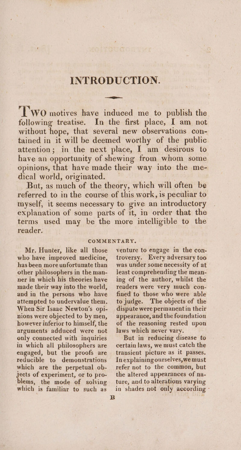 INTRODUCTION. ii / pe WO motives have induced me to publish the following treatise. In the first place, I am not without hope, that several new observations con- tained in it will be deemed worthy of the public attention; in the next place, I am desirous to have an opportunity of shewing from whom some opinions, that have made their way into the me- dical world, originated. | But, as much of the theory, which will often be referred to in the course of this work, is peculiar to myself, it seems necessary to give an introductory explanation of some parts of it, in order that the terms used may be the more intelligible to the reader. COMMENTARY. Mr. Hunter, like all those who have improved medicine, has been more unfortunate than other philosophers in the man- ner in which his theories have made their way into the world, and in the persons who have attempted to undervalue them. When Sir Isaac Newton’s opi- nions were objected to by men, however inferior to himself, the arguments adduced were not only connected with inquiries in which all philosophers are engaged, but the proofs are reducible to demonstrations which are the perpetual ob- jects of experiment, or to pro- ‘blems, the mode of solving which is familiar to such as venture to engage in the con- troversy. Every adversary too was under some necessity of at least comprehending the mean- ing of the author, whilst the readers were very much con- fined to those who were able to judge. The objects of the dispute were permanent in their appearance, and the foundation of the reasoning rested upon laws which never vary. But in reducing disease to certain laws, we must catch the transient picture as it passes. In explaining ourselves,we must refer not to the common, but the altered appearances of na- ture, and to alterations varying in shades not only according -