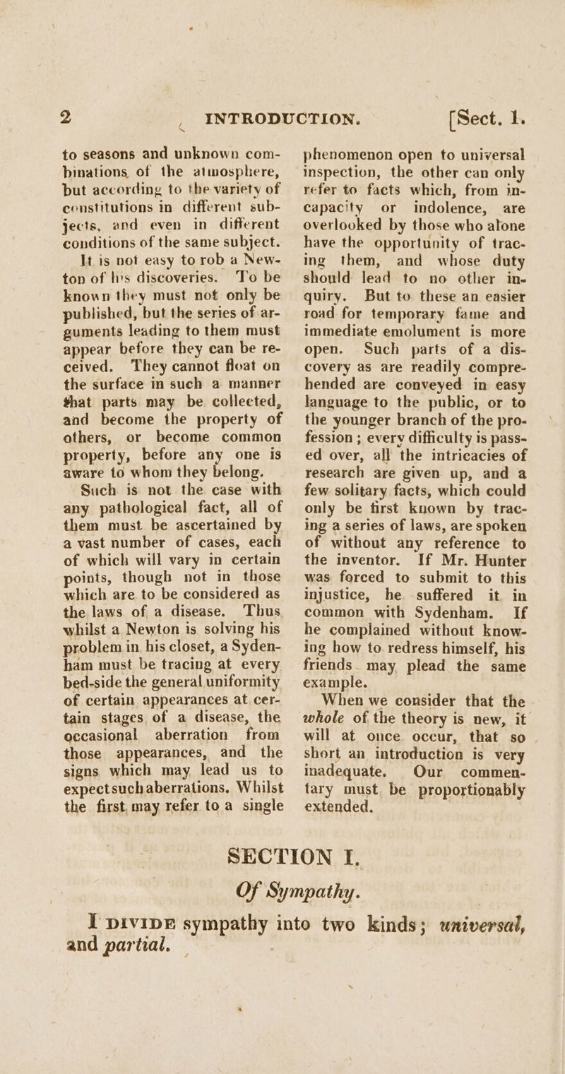 to seasons and unknown com- binations of the atmosphere, but according to the variety of constitutions in different sub- jects, and even in different conditions of the same subject. It is not easy to rob a New- ton of his discoveries. To be known they must not only be published, but the series of ar- guments leading to them must appear before they can be re- ceived. They cannot float on the surface in such a manner that parts may be collected, and become the property of others, or become common property, before any one is aware to whom they belong. Such is not the case with any pathological fact, all of them must be ascertained by a vast number of cases, each of which will vary in certain points, though not in those which are to be considered as the laws of a disease. Thus whilst a Newton is solving his problem in, his closet, a Syden- ham must be tracing at every bed-side the general uniformity of certain appearances at. cer- tain stages of a disease, the occasional aberration from those appearances, and the signs which may lead us to expectsuch aberrations. Whilst the first, may refer to a single [Sect. 1. phenomenon open to universal inspection, the other can only refer to facts which, from in- capacity or indolence, are overlooked by those who atone have the opportunity of trac- ing them, and whose duty should lead to no other in- quiry. But to these an easier road for temporary fame and immediate emolument is more open. Such parts of a dis- covery as are readily compre- hended are conveyed in easy language to the public, or to the younger branch of the pro- fession ; every difficulty is pass- ed over, all the intricacies of research are given up, and @ few solitary facts, which could only be first known by trac- ing a series of laws, are spoken of without any reference to the inventor. If Mr. Hunter was forced to submit to this injustice, he suffered it in common with Sydenham. If he complained without know- ing how to. redress himself, his friends. may plead the same example. When we consider that the whole of the theory is new, it will at once. occur, that so short an introduction is very inadequate. Our commen- tary must. be proportionably extended. | and partial.