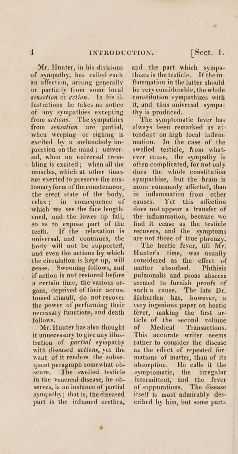 of sympathy, has called each an affection, arising generally or partially from some local sensation or action. In his il- lustrations he takes no notice of any sympathies excepting from actions. Thesympathies from sensation are partial, when weeping or sighing is excited by a melancholy im- pression on the mind; univer- sal, when an universal trem- - bling is excited; when all the muscles, which at other times are exerted to preserve the cus- tomary form of the countenance, the erect state of the body, relax; in consequence of which we see the face length- ened, and the lower lip fall, so as to expose part of the teeth. If the relaxation is ‘universal, and continues, the body will not be supported, and even the actions by which the circulation is kept up, will cease. Swooning follows, and if action is not restored before a certain time, the various or- gans, deprived of their accus- tomed stimuli, do not recover the power of performing their necessary functions, and death follows. Mr. Hunter has also thought it unnecessary to give any illus- tration of partial sympathy with diseased actions, vet the want of it renders the subse- quent paragraph somewhat ob- scure. The swelled testicle in the venereal disease, he ob- serves, is an instance of partial sympathy; that is, the diseased part is the inflamed urethra, [Sect. 1. thizes is the testicle. If the in- flammation in the latter should be very considerable, the whole constitution sympathizes with it, and thus universal sympa- thy is produced. The symptomatic fever has always been remarked as at- tendant on high local inflam- mation. In the case of the swelled testicle, from what- ever cause, the sympathy is often complicated, for not only does the whole constitution sympathize, but the brain is more commonly affected, than in inflammation from other causes. Yet this affection does not appear a transfer of the inflammation, because we find it cease as the testicle recovers, and the symptoms are not those of true phrenzy. The hectic fever, till Mr. Hunter's time, was usually considered as the effect of matter absorbed. Phthisis pulmonalis and psoas abscess seemed to furnish proofs of such a cause. The late Dr. Heberden, has, however, a very ingenious paper on hectic fever, making the first ar- ticle of the second volume of Medical ‘Transactions. This accurate writer ‘seems rather to consider the disease as the effect of repeated for- mations of matter, than of its absorption. He calls it the symptomatic, the irregular of suppurations. The disease itself is most admirably des- cribed by him, but some parts