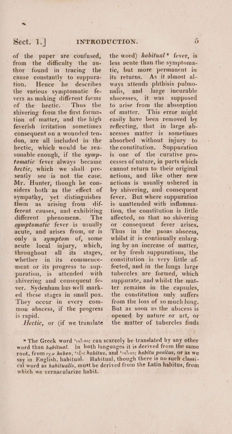 Sect. 1.] of the paper are confused, from the difficulty the au- thor found in tracing the cause constantly to suppura- tion. Hence he _ describes the various symptomatic fe- vers as making different forms of the hectic. Thus the shivering from the first forma- tion of matter, and the high feverish irritation sometimes consequent on a wounded ten- don, are all included in the hectic, which would be rea- sonable enough, if the symp- tomatic fever always became hectic, which we shall pre- sentiy see is not the case. Mr. Hunter, though he con- siders both as the effect of sympathy, yet distinguishes them as arising from dif- ferent causes, and exhibiting different phenomena. The symptomatic fever is usually acute, and arises from, or is only a symptom of, some acute local injury, which, throughout all its whether in its commence- ment or its progress to .sup- puration, is attended with shivering and consequent fe- ver. Sydenham has well mark- ed these stages in small pox. They occur in every com- mon abscess, if the progress is rapid. Hectic, or (if we translate the word) habitual* fever, is less acute than the symptoma- tic, but more permanent in its returns. As it almost al- ways attends phtbisis pulmo- nalis, and large incurable abscesses, it was supposed to arise from the absorption of matter. This error might easily have been removed by reflecting, that in large ab- scesses matter is sometimes absorbed without injury to the constitution. Suppuration is one of the curative pro- cesses of nature, in parts which cannot return to their original actions, and like other new actions is usually ushered in by shivering, and consequent fever. But where suppuration is unattended with inflamma- tion, the constitution is little affected, so that no shivering or consequent fever arises. Thus in the psoas abscess, whilst it is continually enlarg- ing by an increase of matter, or by fresh suppurations, the constitution is very little af- fected, and in the lungs large tubercles are formed, which suppurate, and whilst the mat- ter remains in the capsules, the constitution only suffers from the loss of so much lung. But as soon as the abscess is opened by nature or art, or the matter of tubercles finds which we vernacularize habit.