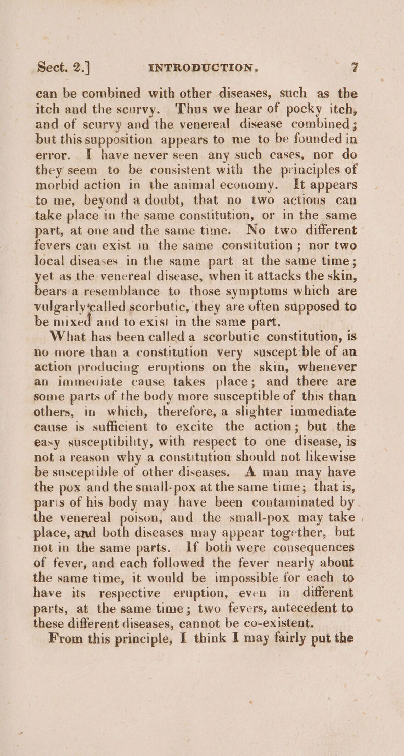 can be combined with other diseases, such as the itch and the scurvy. Thus we hear of pocky itch, and of scurvy and the venereal disease combined ; but this supposition appears to me to be founded in error. I have never seen any such cases, nor do they seem to be consistent with the principles of morbid action in the animal economy. It appears to me, beyond a doubt, that no two actions can take place in the same constitution, or in the same part, at one and the same time. No two different fevers can exist in the same constitution ; nor two local diseases in the same part at the same time; yet as the venereal disease, when it attacks the skin, bears a resemblance to those symptoms which are vulgarly‘called scorbutic, they are often supposed to be mixed and to exist in the same part. What has been called a scorbutic constitution, is no more than a constitution very suscept:ble of an action producing eruptions on the skin, whenever an immediate cause takes place; and there are some parts of the body more susceptible of this than others, in which, therefore, a slighter immediate cause is sufficient to excite the action; but the easy susceptibility, with respect to one disease, is not a reason why a constitution should not likewise be susceptible of other diseases. A man may have the pox and the smali-pox at the same time; that is, the venereal poison, and the small-pox may take place, and both diseases may appear together, but not in the same parts. If both were consequences of fever, and each followed the fever nearly about the same time, it would be impossible for each to have its respective eruption, even in different parts, at the same time; two fevers, antecedent to these different diseases, cannot be co-existent. ~