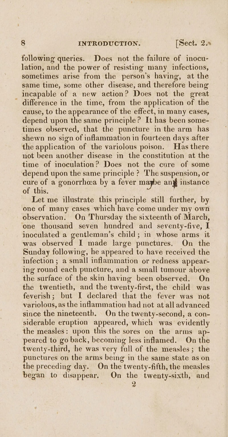 following queries. Does not the failure of inocu- lation, and the power of resisting many infections, sometimes arise from the person’s having, at the same time, some other disease, and therefore being incapable of a new action? Does not the great difference in the time, from the application of the cause, to the appearance of the effect, in many cases, depend upon the same principle? It has been some- times observed, that the puncture in the arm has shewn no sign of inflammation in fourteen days after the application of the variolous poison. Has there not been another disease in the constitution at the time of inoculation? Does not the cure of some depend upon the same principle ? The suspension, or cure of a gonorrhea by a fever maybe any instance of this. | Let me illustrate this principle still further, by one of many cases which have come under my own observation. On Thursday the sixteenth of March, ‘one thousand seven hundred and seventy-five, I inoculated a gentleman’s child; in whose arms it was observed I made large punctures. On the Sunday following, he appeared to have received the infection; a small inflammation or redness appear- ing round each puncture, and a small tumour above the surface of the skin having been observed. On the twentieth, and the twenty-first, the child was feverish; but I declared that the fever was not variolous, as the inflammation had not at all advanced since the nineteenth. On the twenty-second, a con- siderable eruption appeared, which was evidently the measles: upon this the sores on the arms ap- peared to go back, becoming less inflamed. On the twenty-third, he was very full of the measles; the punctures on the arms being in the same state as on the preceding day. On the twenty-fifth, the measles began to disappear. On the twenty-sixth, and