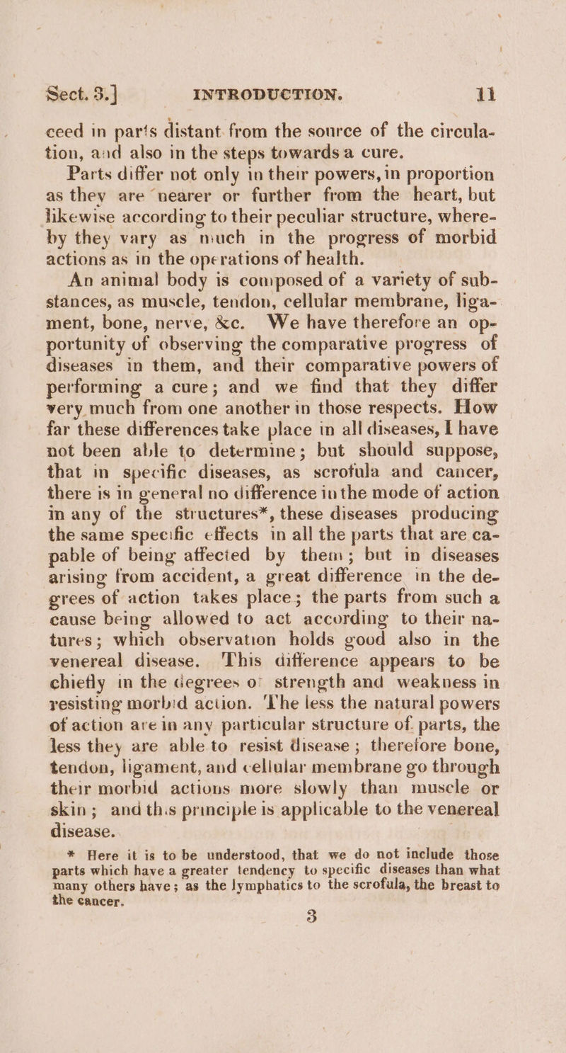 ceed in par‘s distant: from the source of the circula- tion, and also in the steps towards a cure. Parts differ not only in their powers, in proportion as they are nearer or further from the heart, but likewise according to their peculiar structure, where- by they vary as niuch in the progress of morbid actions as in the operations of health. An animal body is composed of a variety of sub- stances, as muscle, tendon, cellular membrane, liga- ment, bone, nerve, &c. We have therefore an op- portunity of observing the comparative progress of diseases in them, and their comparative powers of performing a cure; and we find that they differ very much from one another in those respects. How far these differences take place in all diseases, I have not been able to determine; but should suppose, that in specific diseases, as scrofula and cancer, there is in general no difference in the mode of action in any of the structures*, these diseases producing the same specific effects in all the parts that are ca- pable of being affected by them; but in diseases arising from accident, a great difference in the de- grees of action takes place; the parts from such a cause being allowed to act according to their na- tures; which observation holds good also in the venereal disease. ‘This difference appears to be chiefly in the degrees o° strength and weakness in resisting morbid aciion. ‘lhe less the natural powers of action are in any particular structure of parts, the less they are able to resist disease ; thereiore bone, tendon, ligament, and cellular membrane go through their morbid actions more slowly than muscle or skin; and th.s principle is applicable to the venereal disease. “a * Here it is to be understood, that we do not include those parts which have a greater tendency to specific diseases than what many others have; as the lymphatics to the scrofula, the breast to the cancer. 3