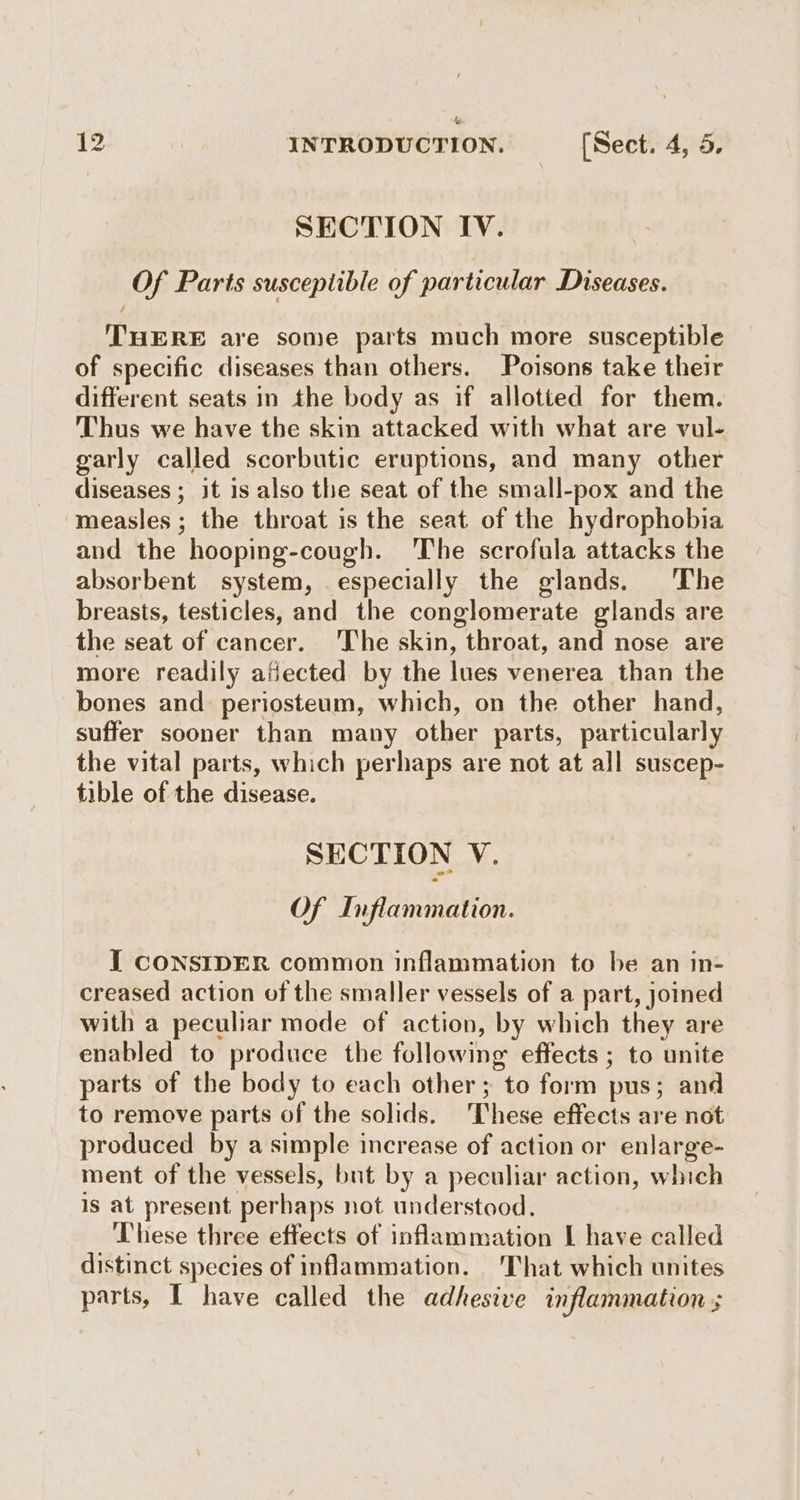 & 12 INTRODUCTION. (Sect. 4, 5. SECTION IV. Of Parts susceptible of particular Diseases. THERE are some parts much more susceptible of specific diseases than others. Poisons take their different seats in the body as if allotted for them. Thus we have the skin attacked with what are vul- garly called scorbutic eruptions, and many other diseases ; it is also the seat of the small-pox and the measles ; the throat is the seat of the hydrophobia and the hooping-cough. The scrofula attacks the absorbent system, especially the glands. The breasts, testicles, and the conglomerate glands are the seat of cancer. ‘The skin, throat, and nose are more readily afiected by the lues venerea than the bones and periosteum, which, on the other hand, suffer sooner than many other parts, particularly the vital parts, which perhaps are not at all suscep- tible of the disease. SECTION V. Of Inflammation. I CONSIDER common inflammation to be an in- creased action of the smaller vessels of a part, joined with a peculiar mode of action, by which they are enabled to produce the following effects ; to unite parts of the body to each other; to form pus; and to remove parts of the solids. These effects are not produced by a simple increase of action or enlarge- ment of the vessels, but by a peculiar action, which is at present perhaps not understood. These three effects of inflammation I have called distinct species of inflammation. That which unites