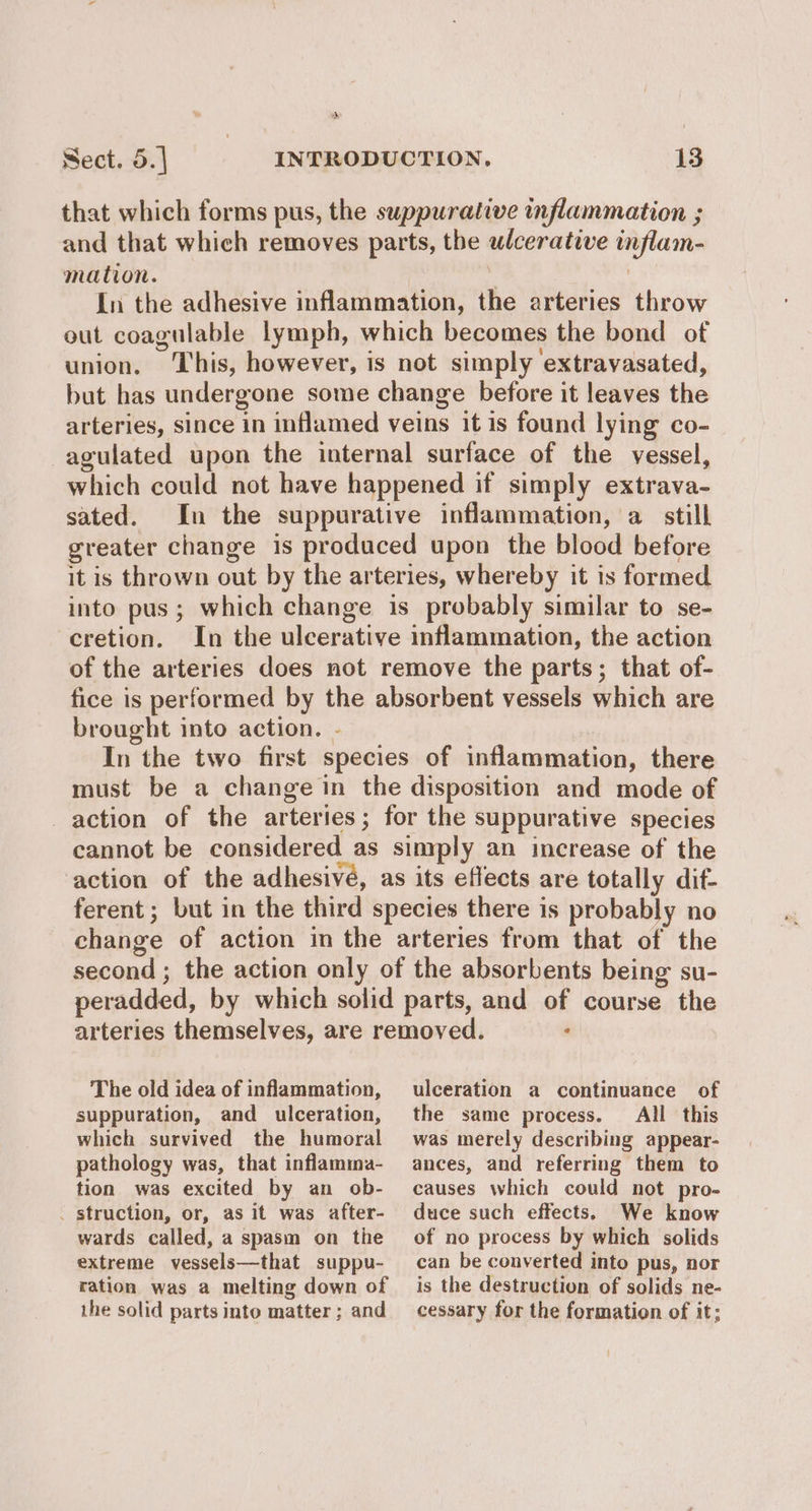 > Sect. 5.| INTRODUCTION, 13 that which forms pus, the suppurative inflammation ; and that which removes parts, the ulcerative inflam- mation. | In the adhesive inflammation, the arteries throw out coagulable lymph, which becomes the bond of union. This, however, is not simply extravasated, but has undergone some change before it leaves the arteries, since in inflamed veins it is found lying co- agulated upon the internal surface of the vessel, which could not have happened if simply extrava- sated. In the suppurative inflammation, a still greater change is produced upon the blood before it is thrown out by the arteries, whereby it is formed into pus; which change is probably similar to se- cretion. In the ulcerative inflammation, the action of the arteries does not remove the parts; that of- fice is performed by the absorbent vessels which are brought into action. - In the two first species of inflammation, there must be a change in the disposition and mode of action of the arteries; for the suppurative species cannot be considered as simply an increase of the action of the adhesivé, as its effects are totally dif- ferent; but in the third species there is probably no change of action in the arteries from that of the second ; the action only of the absorbents being su- peradded, by which solid parts, and of course the arteries themselves, are removed. : The old idea of inflammation, suppuration, and ulceration, which survived the humoral pathology was, that inflamma- tion was excited by an ob- _ struction, or, as it was after- wards called, a spasm on the extreme vessels—that suppu- ration was a melting down of the solid parts into matter ; and ulceration a continuance of the same process. All this was merely describing appear- ances, and referring them to causes which could not pro- duce such effects. We know of no process by which solids can be converted into pus, nor is the destruction of solids ne- cessary for the formation of it;