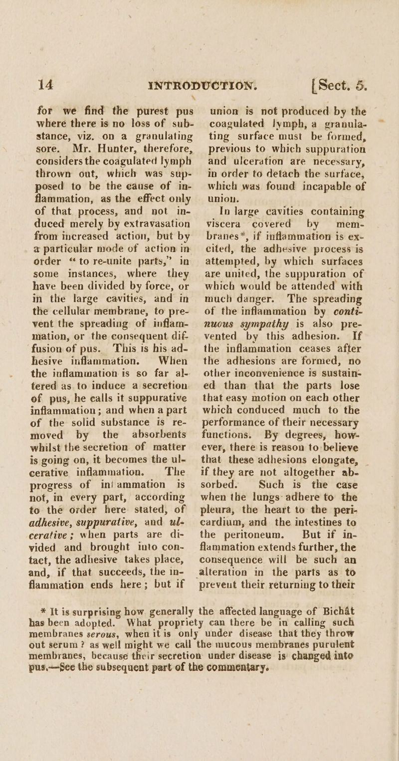 for we find the purest pus where there is no loss of sub- stance, viz. on a granulating sore. Mr. Hunter, therefore, considers the coagulated lymph thrown out, which was sup- posed to be the cause of in- flammation, as the effect only of that process, and not in- duced merely by extravasation from increased action, but by a particular mode of action in order “to re-unite parts,” in some instances, where they have been divided by force, or in the large cavities, and in the cellular membrane, to pre- vent the spreading of inflam- mation, or the consequent dif fusion of pus. This is his ad- hesive inflammation. When tered as. to induce a secretion of pus, he calls it suppurative inflammation; and when a part of the solid substance is re- moved by the absorbents whilst the secretion of matter is going on, it becomes the ul- cerative inflammation. The progress of iniammation is not, in every part, according to the order here stated, of adhesive, suppurative, and ul- cerative ; when parts are di- vided and brought into con- tact, the adhesive takes place, and, if that succeeds, the in- flammation ends here; but if union is not produced by the coagulated lymph, a granula- ting surface must be formed, previous to which suppuration and ulceration are necessary, in order to detach the surtace, which was found incapable of union. In large cavities containing viscera covered by mem- branes*, if inflammation is ex- cited, the adhesive process is attempted, by which surfaces are united, the suppuration of which would be attended with much danger. The spreading of the inflammation by conti- nuous sympathy is also pre- vented by this adhesion. If the inflammation ceases after the adhesions are formed, no other inconvenience is sustain- ed than that the parts lose that easy motion on each other which conduced much to the performance of their necessary functions. By degrees, how- ever, there is reason to believe that these adhesions elongate, if they are not altogether ab- sorbed. Such is the case when the lungs adhere to the pleura, the heart to the peri- cardium, and the intestines to the peritoneum. But if in- flammation extends further, the consequence will be such an prevent their returning to their