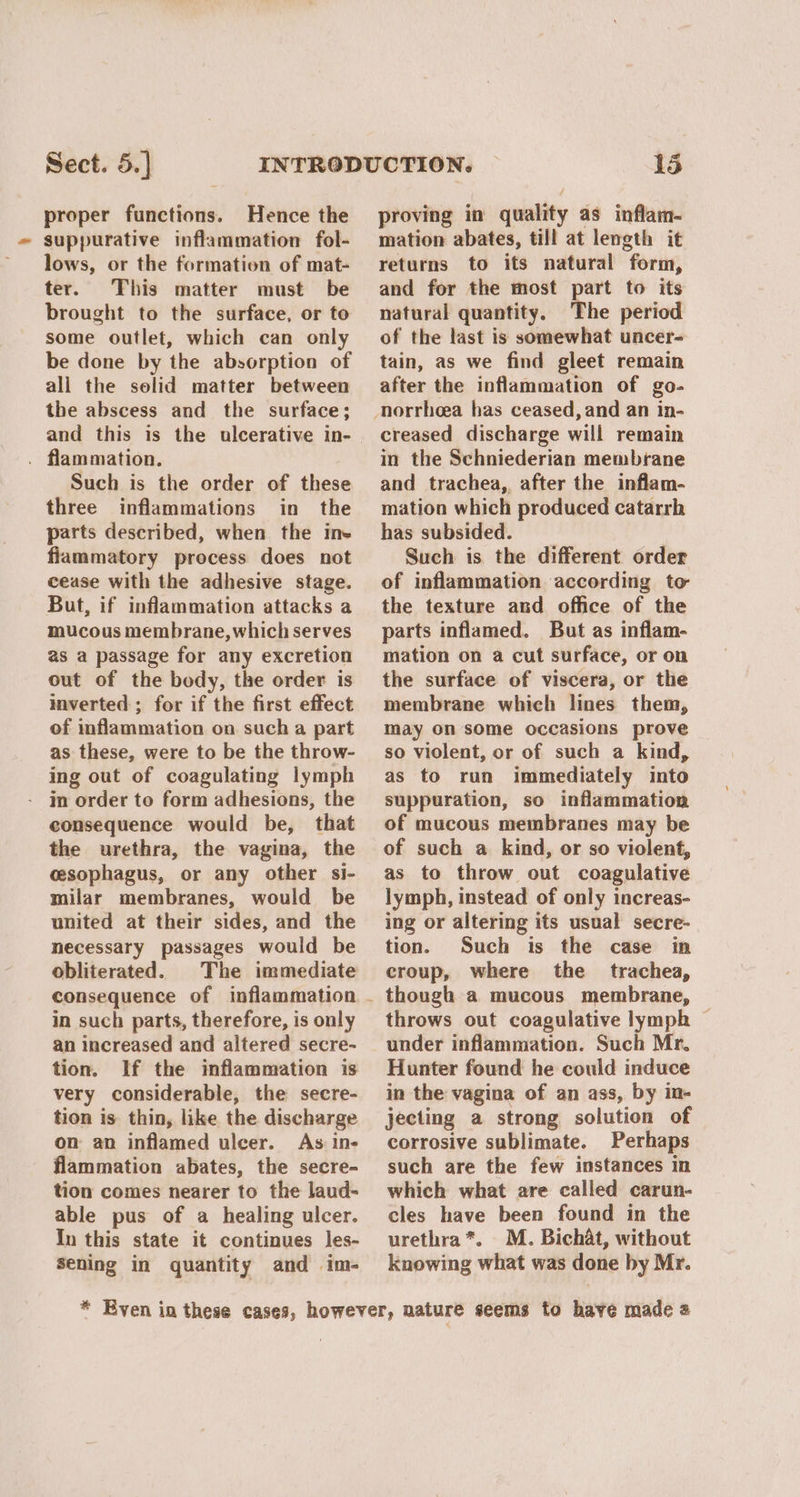 proper functions. Hence the suppurative inflammation fol- lows, or the formation of mat- ter. This matter must be brought to the surface, or to some outlet, which can only be done by the absorption of all the solid matter between the abscess and the surface; and this is the ulcerative in- . flammation. Such is the order of these three inflammations in the parts described, when the ine flammatory process does not cease with the adhesive stage. But, if inflammation attacks a mucous membrane, which serves as a passage for any excretion out of the body, the order is inverted ; for if the first effect of inflammation on such a part as these, were to be the throw- ing out of coagulating lymph in order to form adhesions, the consequence would be, that the urethra, the vagina, the cesophagus, or any other si- milar membranes, would be united at their sides, and the necessary passages would be obliterated. The immediate in such parts, therefore, is only an increased and altered secre- tion. If the inflammation is very considerable, the secre- tion is. thin, like the discharge on an inflamed ulcer. As Ine flammation abates, the secre- tion comes nearer to the laud- able pus of a healing ulcer. In this state it continues les- Sening in quantity and im- proving in quality as inflam- mation abates, till at length it returns to its natural form, and for the most part to its natural quantity. The period of the last is somewhat uncer- tain, as we find gleet remain after the inflammation of go- creased discharge will remain in the Schniederian membrane and trachea, after the inflam- mation which produced catarrh has subsided. Such is the different order of inflammation according to the texture and office of the parts inflamed. But as inflam- mation on a cut surface, or on the surface of viscera, or the membrane which lines them, may on some occasions prove so violent, or of such a kind, as to run immediately into suppuration, so inflammation of mucous membranes may be of such a kind, or so violent, as to throw out coagulative lymph, instead of only increas- ing or altering its usual secre- tion. Such is the case in croup, where the trachea, though a mucous membrane, throws out coagulative lymph ~ under inflammation. Such Mr. Hunter found he could induce in the vagina of an ass, by in- jecting a strong solution of corrosive sublimate. Perhaps such are the few instances in which what are called carun- cles have been found in the urethra*. M. Bichat, without knowing what was done by Mr.