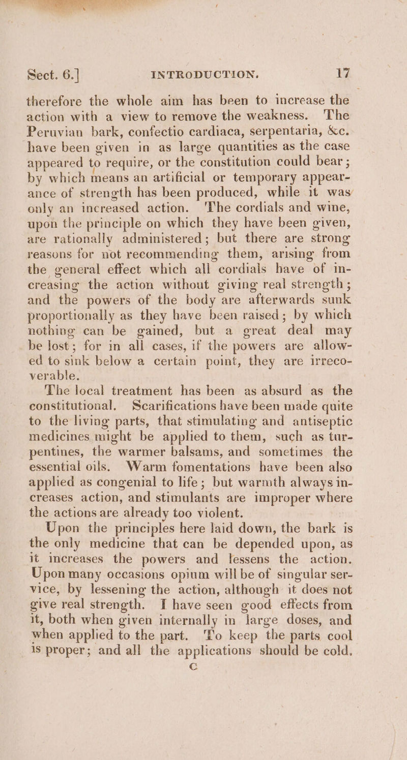 therefore the whole aim has been to increase the action with a view to remove the weakness. ‘The Peruvian bark, confectio cardiaca, serpentaria, &amp;c. have been given in as large quantities as the case appeared to require, or the constitution could bear ; by which means an artificial or temporary appear- ance of strength has been produced, while it was only an increased action. ‘The cordials and wine, upon the principle on which they have been given, are rationally administered; but there are strong reasons for not recommending them, arising from the general effect which alli cordials have of in- creasing the action without giving real strength ; and the powers of the body are afterwards sunk proportionally as they have been raised; by which nothing can be gamed, but a great deal may be lost; for in all cases, if the powers are allow- ed to sink below a certain point, they are irreco- verable. The local treatment has been as absurd as the constitutional, Scarifications have been made quite to the living parts, that stimulating and antiseptic medicines might be applied to them, such as tur- pentines, the warmer balsams, and sometimes the essential oils. Warm fomentations have been also applied as congenial to hfe; but warmth always in- creases action, and stimulants are improper where the actions are already too violent. 3 Upon the principles here laid down, the bark is the only medicine that can be depended upon, as it increases the powers and lessens the action. Upon many occasions opium willbe of singular ser- vice, by lessening the action, although it does not give real strength. I have seen good effects from it, both when given internally in large doses, and when applied to the part. ‘T'o keep the parts cool 1s proper; and all the applications should be cold. c