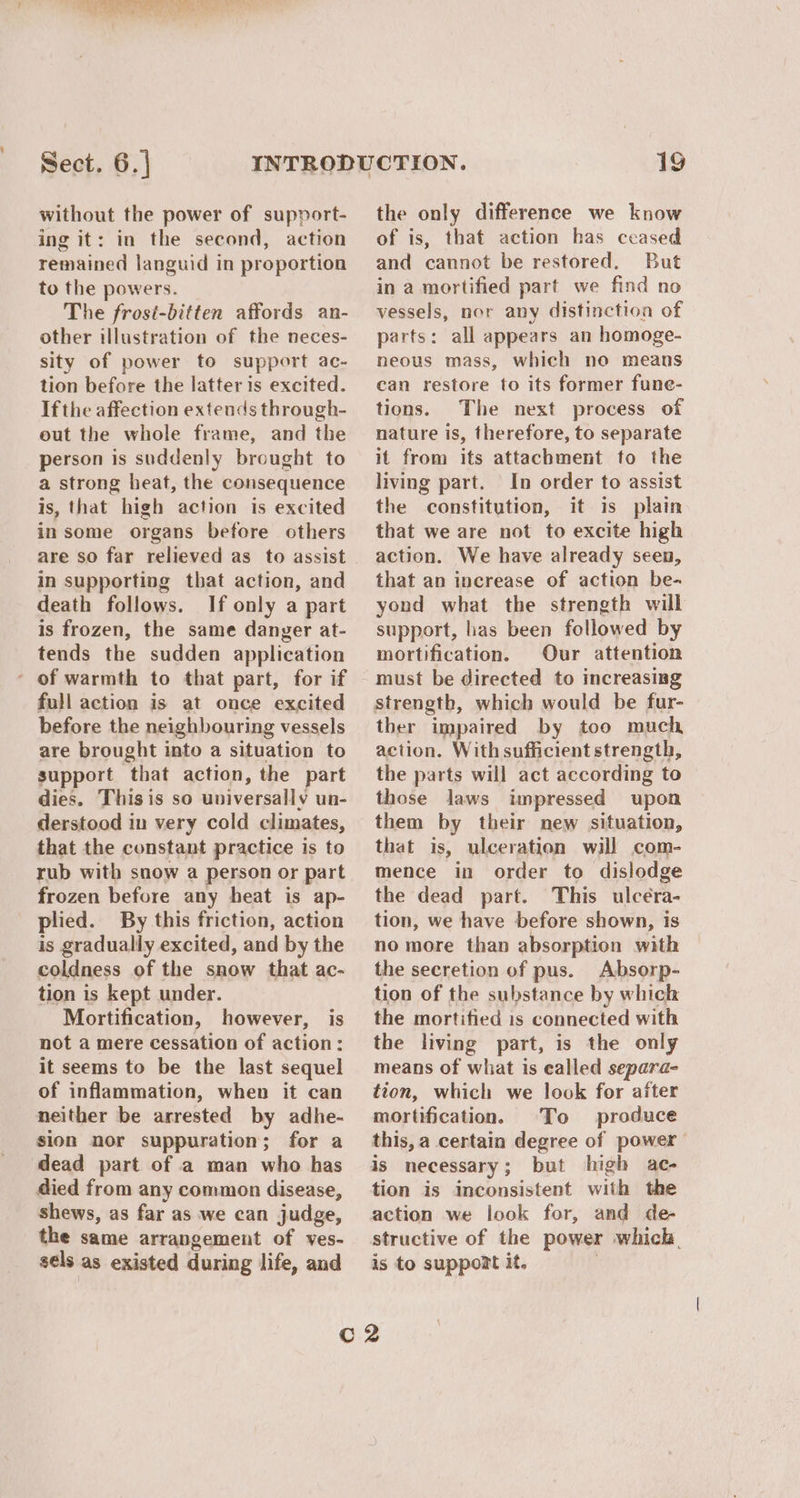 NE ORO PI Neato Sect. 6.} without the power of support- ing it: in the second, action remained languid in proportion to the powers. The frosi-bitten affords an- other illustration of the neces- sity of power to support ac- tion before the latter is excited. Ifthe affection extends through- eut the whole frame, and the person is suddenly brought to a strong heat, the consequence is, that high action is excited insome organs before others are so far relieved as to assist in supporting that action, and death follows. If only a part is frozen, the same danger at- tends the sudden application - of warmth to that part, for if full action is at once excited before the neighbouring vessels are brought into a situation to support that action, the part dies. This is so universally un- derstood in very cold climates, that the constant practice is to rub with snow a person or part frozen before any heat is ap- plied. By this friction, action is gradually excited, and by the coldness of the snow that ac- tion is kept under. Mortification, however, is not a mere cessation of action: it seems to be the last sequel of inflammation, when it can neither be arrested by adhe- sion nor suppuration; for a dead part of a man who has died from any common disease, shews, as far as we can judge, the same arrangement of ves- sels as existed during life, and 19 the only difference we know of is, that action has ceased and cannot be restored. But in a mortified part we find no vessels, nor any distinction of parts: all appears an homoge- neous mass, which no means can restore to its former fune- tions. The next process of nature is, therefore, to separate it from its attachment to the living part. In order to assist the constitution, it is plain that we are not to excite high action. We have already seen, that an increase of action be- yond what the strength will support, has been followed by mortification. Our attention must be directed to increasing strength, which would be fur- ther impaired by too much action. Withsufficient strength, the parts will act according to those laws impressed upon them by their new situation, that is, ulceration will com- mence in order to dislodge the dead part. This ulcéra- tion, we have before shown, is no more than absorption with the secretion of pus. Absorp- tion of the substance by which the mortified is connected with the living part, is the only means of what is ealled separa- tion, which we look for after mortification. To produce this, a certain degree of power is necessary; but high ac- tion is inconsistent with the action we look for, and de- structive of the power which. is to support it. |