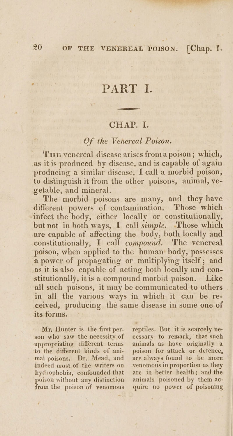 PART I. —~ CHAP. I. Of the Venereal Poison. ‘THE venereal disease arises froma poison; which, as itis produced by disease, and is capable of again producing a similar disease, I call a morbid poison, to distinguish it from the other poisons, animal, ve- getable, and mineral. The morbid poisons are many, and they have - different powers of contamination. ‘Those which infect the body, either locally or constitutionally, but not in both ways, I call simple. -Those which are capable of affecting the body, both locally and constitutionally, I call compound. 'The venereal poison, when applied to the human: body, possesses a power of propagating or multiplying itself; and as it is also capable of acting both locally and con- stitutionally, itis a compound morbid poison. Like ~ all such poisons, it may be communicated to others | in all the various ways in which it can be re- ceived, producing thé same disease in some one of its forms. Mr. Hunter is the first per- son who saw the necessity of appropriating different terms to the different kinds of ani- mal poisons. Dr. Mead, and indeed most of the writers on hydrophobia, confounded that poison without any distinction from the poison of venomous / reptiles. But it is scarcely ne- cessary to remark, that such animals as have originally a poison for attack or defence, are always found to be more venomous in proportion as they are in better health; and the animals poisoned by them ac- quire no power of poisoning