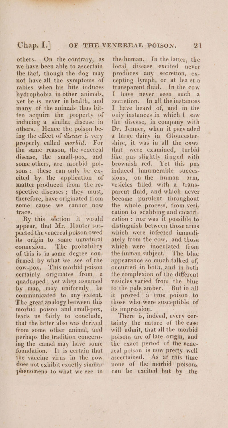 Chap. I.| | others. On the contrary, as we have been able to ascertain the fact, though the dog may not have all the symptoms of rabies when his bite induces hydrophobia in other animals, yet he is never in health, and many of the animals thus bit- ten acquire the property of inducing a similar disease in others. Hence the poison be- ing the effect of disease is very properly called morbid. For the same reason, the venereal disease, the small-pox, and some others, are morbid pol- sons: these can only be ex- cited by the application of matter produced from the re- spective diseases ; they must, therefore, have originated from some cause we cannot now trace. / _ By this séction it would appear, that Mr. Hunter sus- pected the venereal poison owed its origin to some unnatural connexion. The probability of this is in some degree con- firmed by what we see of the cow-pox. This morbid poison certainly originates from a quadruped; yet when assumed by man, may uniformly be communicated to any extent. The great analogy between this morbid poison and small-pox, leads us fairly to conclude, that the latter also was derived from some other animal, and perhaps the tradition concern- ing the camel may have some foundation. It is certain that the vaccine virus in the cow does not exhibit exactly similar phenomena to what we see in 21 the-human. In the latter, the local disease excited never produces any secretion, ex- cepting lymph, or at lea sta transparent fluid. In the cow I have never seen such a secretion. In all the instances only instances in which I saw the disease, in company with Dr. Jenner, when it pervaded a large dairy in Gloucester- shire, it was in all the cows that were examined, turbid like pus slightly tinged with brownish red. Yet this pus induced innumerable succes- sions, on the human arm, vesicles filled with a trans- parent fluid, and which never — became purulent throughout the whole process, from vesi- cation to scabbing and cicatri- zation: nor was it possible to distinguish between those arms which were infected immedi- ately from the cow, and those which were inoculated from the human subject. The blue appearance so much talked of, occurred in both, and in both the complexion of the different vesicles varied from the blue to the pale amber. But in all it proved a true poison to those who were susceptible of its impression. bee There is, indeed, every cer- tainty the nature of the case will admit, that all the morbid poisons are of late origin, and the exact period of the vene- real poison is now pretty. well ascertained. As at this time none of the morbid poisons can be excited but by the