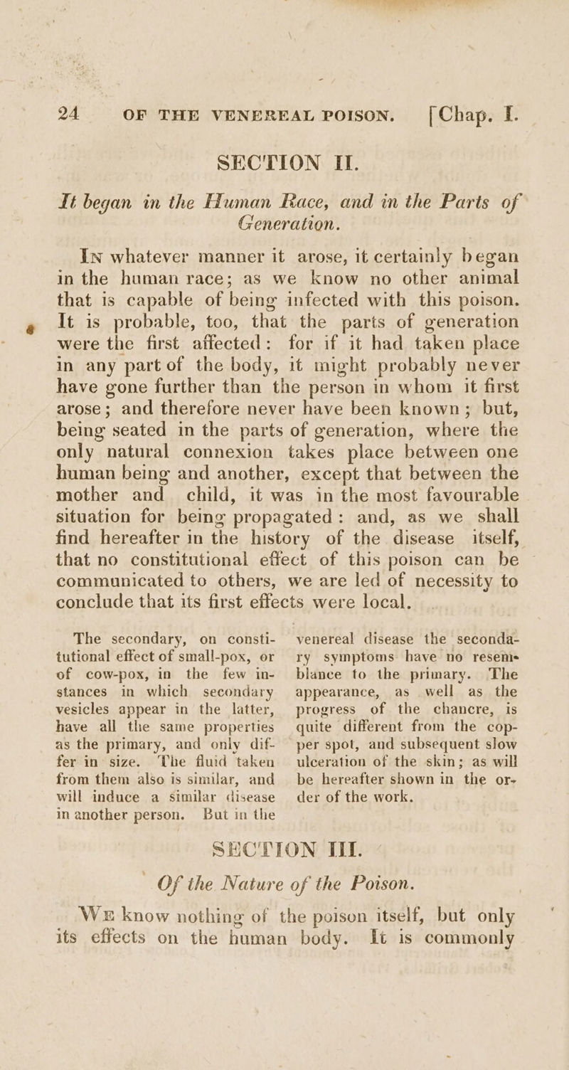 SECTION IT. Lt began in the Human Race, and in the Paris of Generation. In whatever manner it arose, it certainly began in the human race; as we know no other animal that is capable of being infected with this poison. It is probable, too, that the parts of generation were the first affected: for if it had taken place in any part of the body, it might probably never have gone further than the person in whom it first arose; and therefore never have been known; but, being seated in the parts of generation, where the only natural connexion takes place between one human being and another, except that between the mother and child, it was in the most favourable situation for being propagated : and, as we shall find hereafter in the history of the disease itself, that no constitutional effect of this poison can be communicated to others, we are led of necessity to conclude that its first effects were local. The secondary, on consti- venereal disease the seconda- tutional effect of small-pox, or of cow-pox, in the few in- stances in which secondary vesicles appear in the latter, have all the same properties as the primary, and only dif- fer in’ size. The fluid taken from them also is similar, and will induce a similar disease in another person. But in the ry symptoms have no resems- blance to the primary. The appearance, as well as the progress of the chancre, is quite different from the cop- per spot, and subsequent slow ulceration of the skin; as will be hereafter shown in the or- der of the work. it is commonly