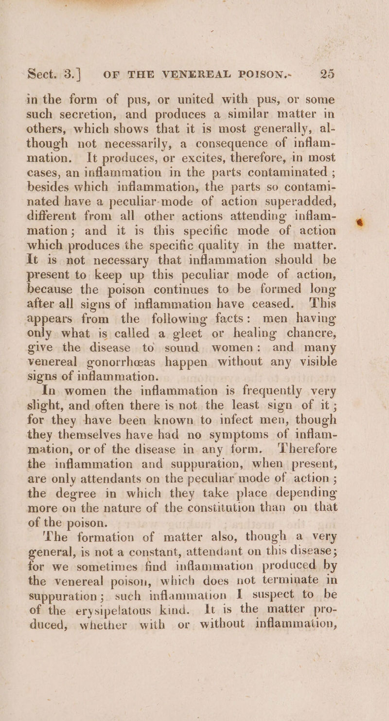 in the form of pus, or united with pus, or some such secretion, and produces a similar matter in others, which shows that it is most generally, al- though not necessarily, a consequence of inflam- mation. It produces, or excites, therefore, in most cases, an inflammation in the parts contaminated ; besides which inflammation, the parts so contami- nated have a peculiar-mode of action superadded, different from all other actions attending inflam- mation; and it is this specific mode of action which produces the specific quality in the matter. it is not necessary that inflammation should be present to keep up this peculiar mode of action, because the poison continues to be formed long after all signs of inflammation have ceased. ‘This appears from the following facts: men having only what is called a gleet or healing chancre, give the disease to sound women: and many venereal gonorrhceas happen without any visible signs of inflammation. In. women the inflammation is frequently very slight, and often there is not the least sign of it ; for they have been known to infect men, though they themselves have had no symptoms of inflam- mation, or of the disease in any form. ‘iherefore the inflammation and suppuration, when present, are only attendants on the peculiar mode of action ; the degree in which they take place depending more on the nature of the constitution than on that of the poison. | | ‘The formation of matter also, though a very general, is not a constant, attendant on this disease ; for we sometimes find inflammation produced. by the venereal poison, which does not terminate in suppuration; such inflammation I suspect to be of the erysipelatous kind. It is the matter pro- duced, whether with or without inflammaiion,