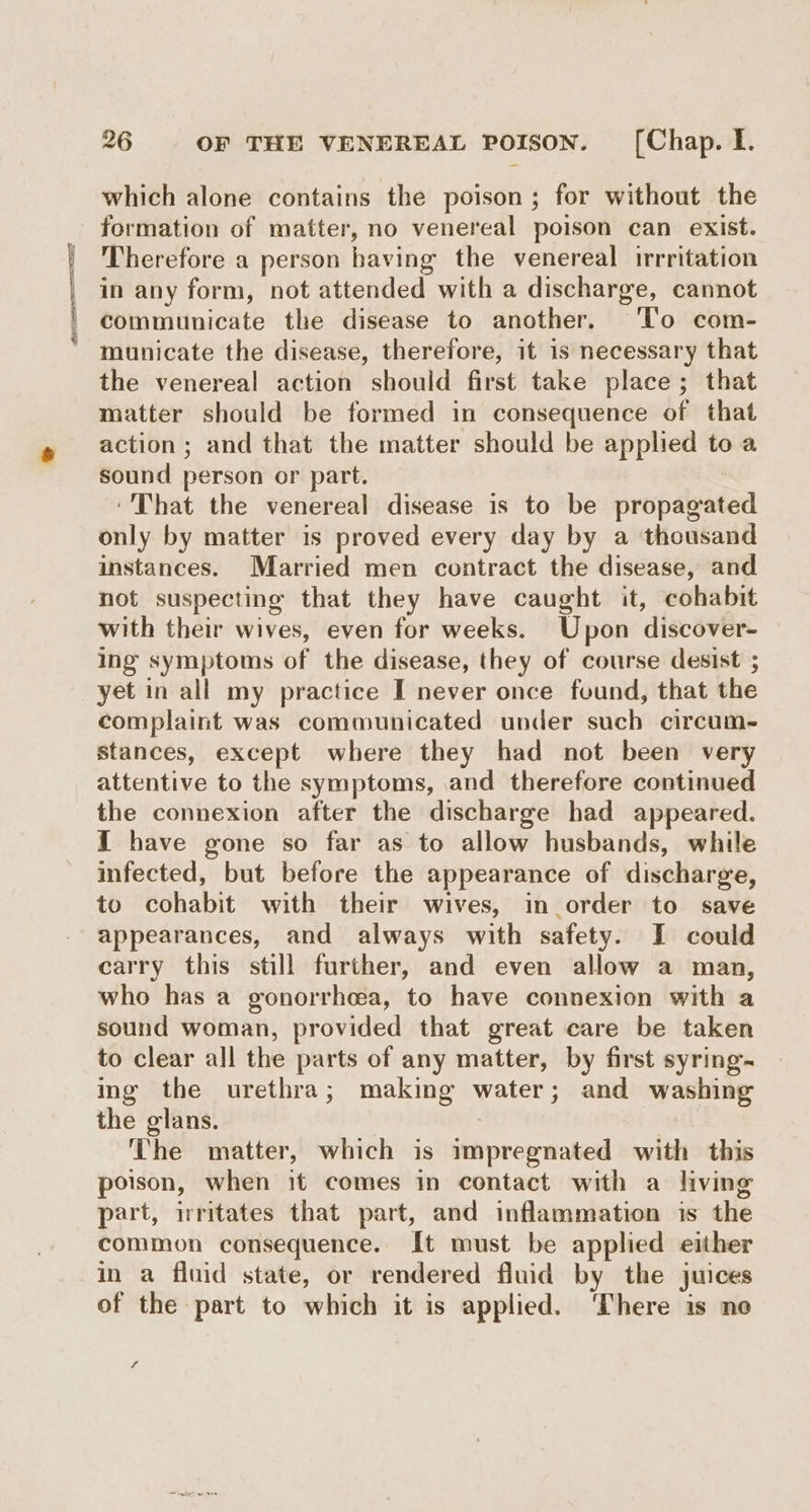 LESLIE ODI which alone contains the poison; for without the formation of matter, no venereal poison can exist. Therefore a person having the venereal irrritation in any form, not attended with a discharge, cannot communicate the disease to another. To com- municate the disease, therefore, it is necessary that the venereal action should first take place; that matter should be formed in consequence of that action; and that the matter should be applied to sound person or part. | ‘That the venereal disease is to be propagated only by matter is proved every day by a thousand instances. Married men contract the disease, and not suspecting that they have caught it, cohabit with their wives, even for weeks. Upon discover- ing symptoms of the disease, they of course desist ; yet in all my practice I never once found, that the complaint was communicated under such circum. stances, except where they had not been very attentive to the symptoms, and therefore continued the connexion after the discharge had appeared. I have gone so far as to allow husbands, while infected, but before the appearance of discharge, to cohabit with their wives, in order to save appearances, and always with safety. I could carry this still further, and even allow a man, who has a gonorrhea, to have connexion with a sound woman, provided that great care be taken to clear all the parts of any matter, by first syring- ing the urethra; making water; and washing the glans. The matter, which is impregnated with this poison, when it comes in contact with a living part, irritates that part, and inflammation is the common consequence. It must be applied either in a fluid state, or rendered fluid by the juices of the part to which it is applied. ‘There is ne ri