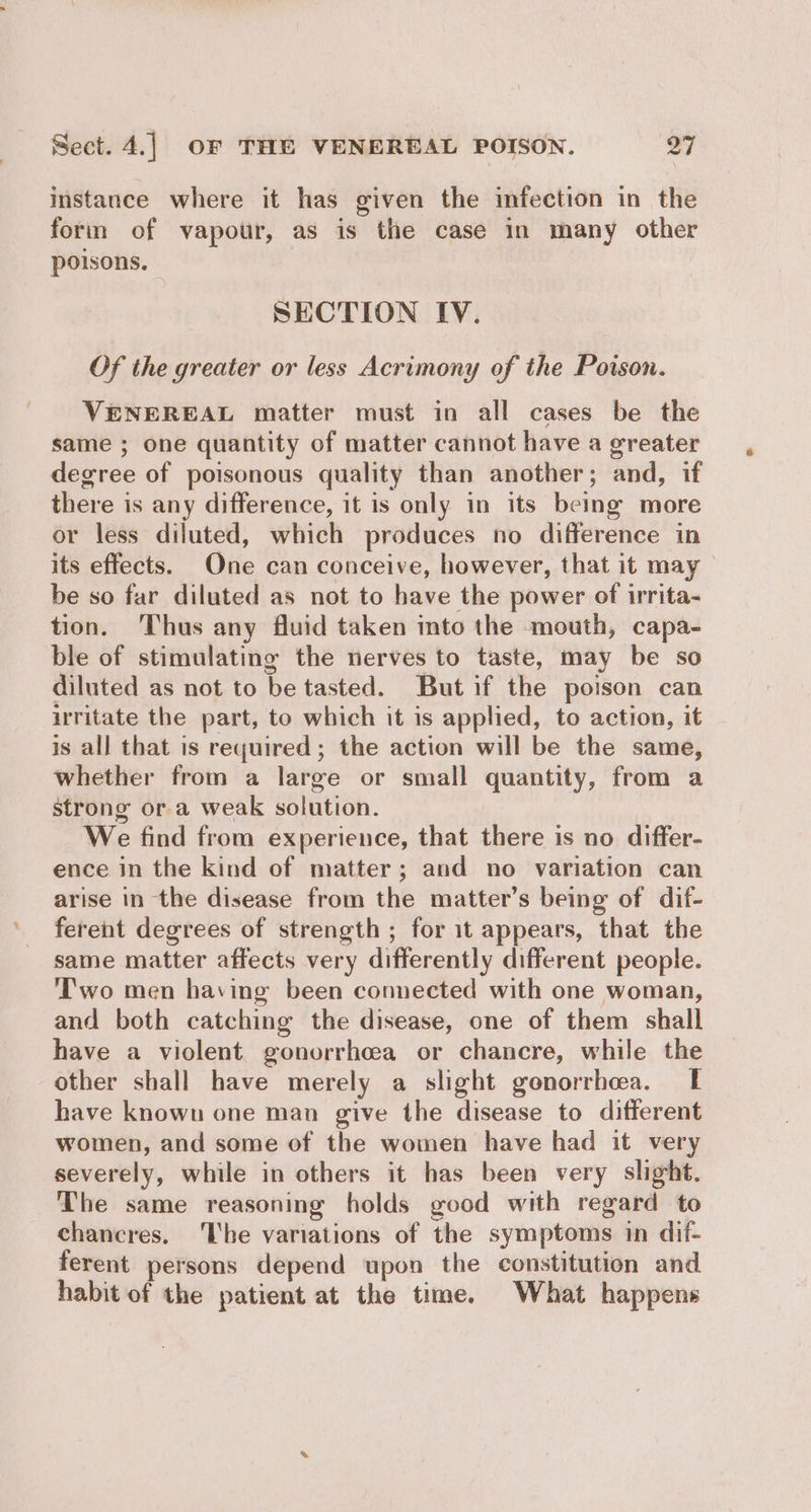 instance where it has given the infection in the form of vapour, as is the case in many other poisons. SECTION IV. Of the greater or less Acrimony of the Poison. VENEREAL matter must in all cases be the same ; one quantity of matter cannot have a greater degree of poisonous quality than another; and, if there is any difference, it is only in its being more or less diluted, which produces no difference in its effects. One can conceive, however, that it may be so far diluted as not to have the power of irrita- tion. Thus any fluid taken mto the mouth, capa- ble of stimulating the nerves to taste, may be so diluted as not to be tasted. But if the poison can irritate the part, to which it is applied, to action, it is all that is required; the action will be the same, whether from a large or small quantity, from a strong ora weak solution. We find from experience, that there is no differ- ence in the kind of matter; and no variation can arise in the disease from the matter’s being of dif- ferent degrees of strength ; for 1t appears, that the same matter affects very differently different people. T'wo men having been connected with one woman, and both catching the disease, one of them shall have a violent gonorrhcea or chancre, while the other shall have merely a slight gonorrhea. [ have known one man give the disease to different women, and some of the women have had it very severely, while in others it has been very slight. The same reasoning holds good with regard to chancres. ‘lhe variations of the symptoms in dif- ferent persons depend upon the constitution and habit of the patient at the time. What happens