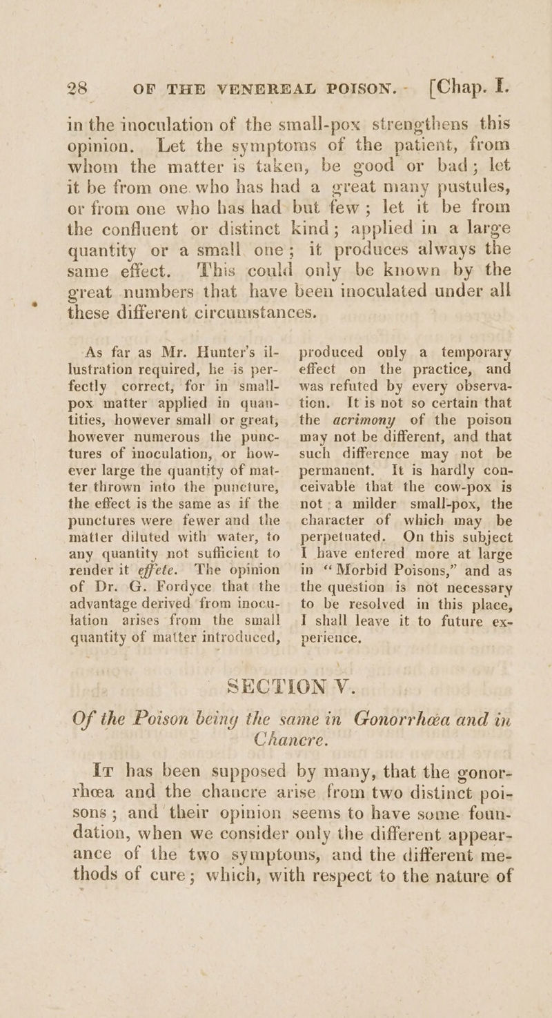 in the inoculation of the small-pox strengthens this opinion. Let the symptoms of the patient, from whom the matter is taken, be good or bad; let it be from one. who has had a great many pustules, or from one who has had but few; let it be from the confluent or distinct kind; applied in a large quantity or a small one; it produces always the same effect. This could only be known by the great numbers that have been inoculated under all these different circumstances, As far as Mr. Hunter's il- produced only a_ temporary lustration required, he is per- effect on the practice, and fectly correct, for in small- pox matter applied in quan- tities, however small or great, however numerous the punc- tures of moculation, or how- ever large the quantity of mat- ter thrown into the puncture, the effect is the same as if the punctures were fewer and the matter diluted with watery, to any quantity not sufficient to render it effete. The opinion of Dr. G. Fordyce that the advantage derived from inocu- lation arises from the small quantity of matter introduced, was refuted by every observa- tion. It is not so certain that the acrimony of the poison may not be different, and that such difference may not be permanent. It is hardly con- ceivable that the cow-pox is not;a milder small-pox, the character of which may_ be perpetuated. On this subject I have entered more at large in “Morbid Poisons,” and as the question is not necessary to be resolved in this place, I shall leave it to future ex- perience, SECTION V. Of the Poison being the same in Gonorrhea and in Chanere. ir has been supposed by many, that the gonor- rheea and the chancre arise from two distinct poi- sons ; and their opinion seems to have some foun- dation, when we consider only the different appear- ance of the two symptoms, and the different me- thods of cure; which, with respect to the nature of