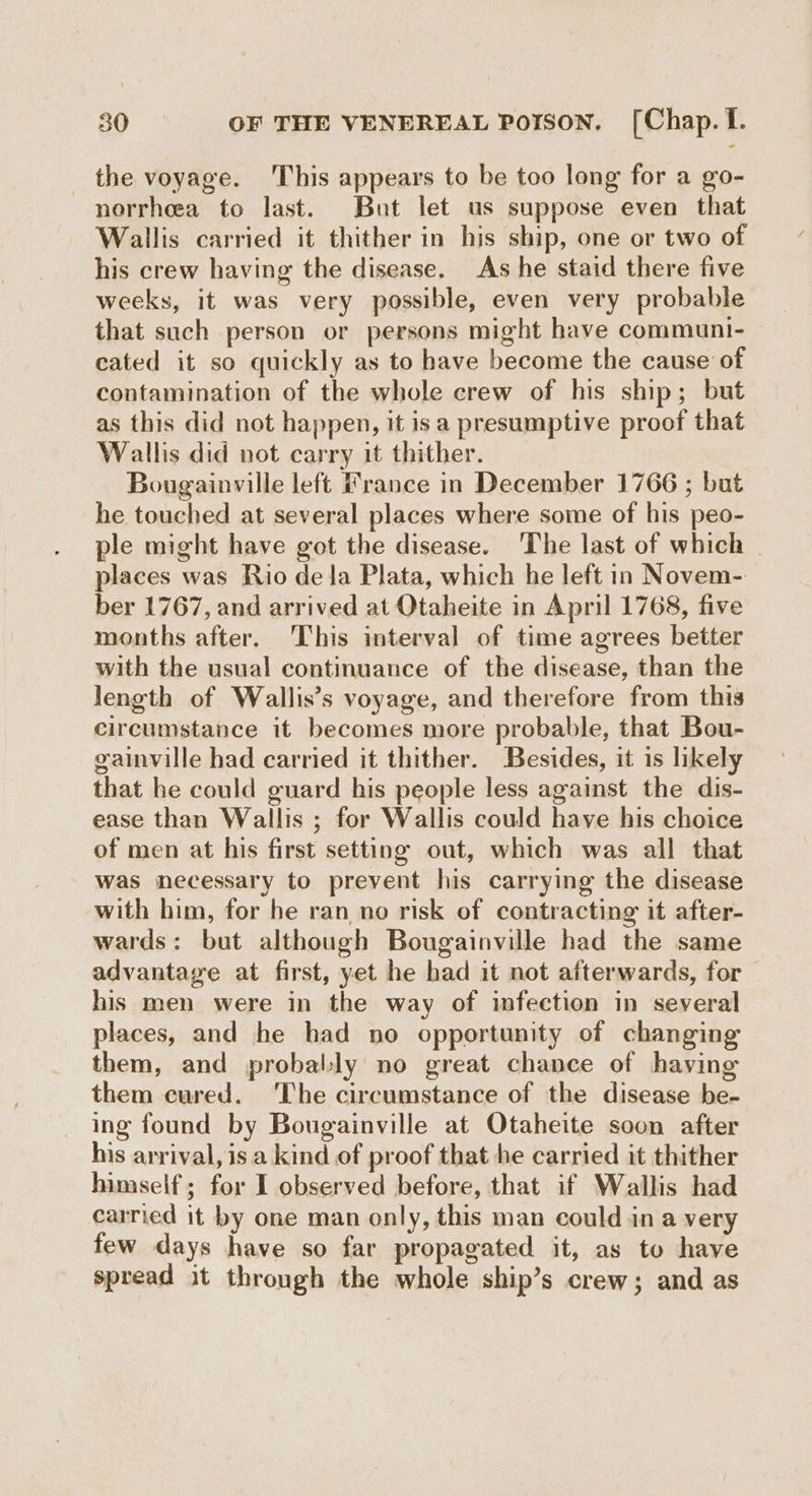 the voyage. This appears to be too long for a go- norrheea to last. But let us suppose even that Wallis carried it thither in his ship, one or two of his crew having the disease. As he staid there five weeks, it was very possible, even very probable that such person or persons might have communi- cated it so quickly as to have become the cause of contamination of the whole crew of his ship; but as this did not happen, it isa presumptive proof that Wallis did not carry it thither. Bougainville left France in December 1766 ; but he touched at several places where some of his peo- ple might have got the disease. ‘The last of which places was Rio dela Plata, which he left in Novem- ber 1767, and arrived at Otaheite in April 1768, five months after. ‘This interval of time agrees better with the usual continuance of the disease, than the length of Wallis’s voyage, and therefore from this circumstance it becomes more probable, that Bou- gainville had carried it thither. Besides, it 1s likely that he could guard his people less against the dis- ease than Wallis ; for Wallis could have his choice of men at his first setting out, which was all that was necessary to prevent his carrying the disease with him, for he ran no risk of contracting it after- wards: but although Bougainville had the same advantage at first, yet he had it not afterwards, for his men were in the way of infection in several places, and he had no opportunity of changing them, and probably no great chance of having them cured. The circumstance of the disease be- ing found by Bougainville at Otaheite soon after his arrival, isa kind of proof that he carried it thither himself; for I observed before, that if Wallis had carried it by one man only, this man could in a very few days have so far propagated it, as to have spread it through the whole ship’s crew; and as
