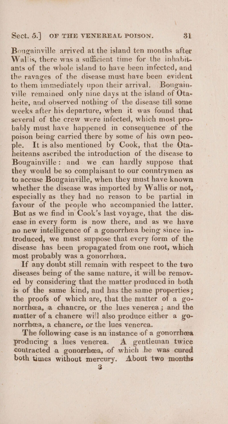 Bougainville arrived at the island ten months after Wal! is, there was a sufficient time for the inhabit- ants of the whole island to have been infected, and ihe ravages of the disease must have been evident to them immediately upon their arrival. Bougain- ville remained only nine days at the island of Ota- heite, and observed nothing of the disease till some weeks after his departure, when it was found that several of the crew were infected, which most pro- bably must have happened in consequence of the poison being carried there by some of his own peo- ple. It is also mentioned by Cook, that the Ota- heiteans ascribed the introduction of the disease to Bougainville: and. we can hardly suppose that they would be so complaisant to our countrymen as to accuse Bougainville, when they must have known whether the disease was imported by Wallis or not, - especially as they had no reason to be partial in favour of the people who accompanied the latter. But as we find in Cook’s last voyage, that the dis- ease in every form is now there, and as we have no new intelligence of a gonorrhea being since in- troduced, we must suppose that every form of the disease has been propagated from one root, which most probably was a gonorrhea. If any doubt still remain with respect to the two diseases being of the same nature, it will be remov- ed by considering that the matter produced in both is of the same kind, and has the same properties ; the proofs of which are, that the matter of a go- norrhea, a chancre, or the lues venerea; and the matter of a chancre wi!! also produce either. a g:0- norrheea, a chancre, or the lues venerea. The following case is an instance of a gonorrhea, producing a lues venerea. A gentleman twice contracted a gonorrhea, of which he was cured both times without mercury. About two months Fs