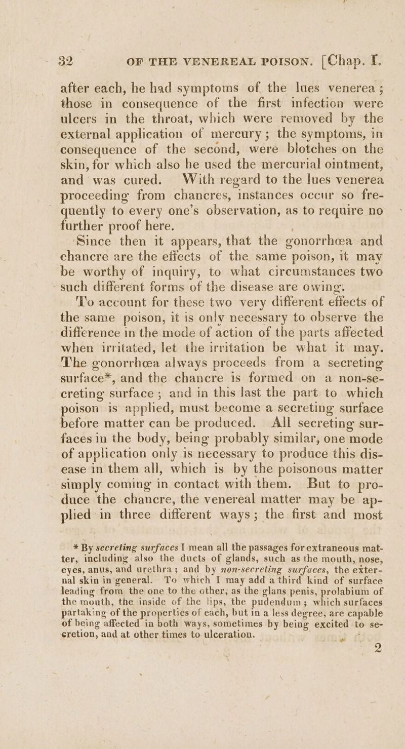 after each, he had symptoms of the lues venerea ; those in consequence of the first infection were ulcers in the throat, which were removed by the external application of mercury; the symptoms, in consequence of the second, were blotches on the skin, for which also he used the mercurial ointment, and was cured. With regard to the lues venerea proceeding from chancres, instances occur so fre- quently to every one’s observation, as to require no further proof here. ‘Since then it appears, that the gonorrheea and chancre are the effects of the same poison, it may be worthy of inquiry, to what circumstances two -such different forms of the disease are owing. T’o account for these two very different effects of the same poison, it is only necessary to observe the difference in the mode of action of the parts affected when irritated, let the irritation be what it may. The gonorrhea always proceeds from a secreting surface*, and the chancre is formed on a non-se- creting surface ; and in this last the part to which poison is applied, must become a secreting surface before matter can be produced. All secreting sur- faces in the body, being probably similar, one mode of application only is necessary to produce this dis- ease in them all, which is by the pcisonous matter simply coming in contact with them. But to pro- duce the chancre, the venereal matter may be ap- plied in three different ways; the first and most * By secreting surfaces | mean all the passages for extraneous mat- ter, including also the ducts of glands, such as the mouth, nose, eyes, anus, and urethra; and by non-secreting surfaces, the exter- nal skin in general. To which I may add athird kind of surface leading from the one to the other, as the glans penis, prolabium of the mouth, the inside of the lips, the pudendum; which surfaces partaking of the properties of each, but in a less degree, are capable of being affected in both ways, sometimes by being excited to se- cretion, and at other times to ulceration. 2 »