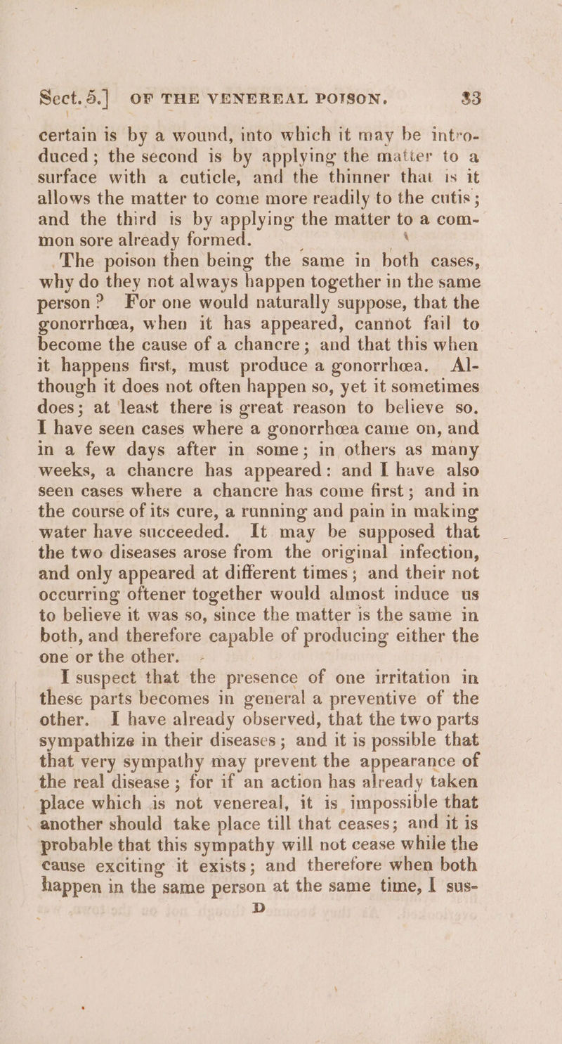: bai ate certain is by a wound, into which it may be intro- duced ; the second is by applying the matier to a surface with a cuticle, and the thinner that is it allows the matter to come more readily to the cutis; and the third is by applying the matter to a com- mon sore already formed. ide The poison then being the same in both cases, _ why do they not always happen together in the same person ? For one would naturally suppose, that the gonorrhea, when it has appeared, cannot fail to become the cause of a chancre; and that this when it happens first, must produce a gonorrhea. Al- though it does not often happen so, yet it sometimes does; at least there is great reason to believe so. I have seen cases where a gonorrhoea came on, and in a few days after in some; in others as many weeks, a chancre has appeared: and I have also seen cases where a chancre has come first; and in the course of its cure, a running and pain in making water have succeeded. It may be supposed that the two diseases arose from the original infection, and only appeared at different times; and their not occurring oftener together would almost induce us to believe it was so, since the matter is the same in both, and therefore capable of producing either the one or the other. suspect that the presence of one irritation in these parts becomes in general a preventive of the other. I have already observed, that the two parts sympathize in their diseases; and it is possible that that very sympathy may prevent the appearance of the real disease ; for if an action has already taken _ place which is not venereal, it is. impossible that . another should take place till that ceases; and it is probable that this sympathy will not cease while the Cause exciting it exists; and therefore when both happen in the same person at the same time, I sus- D