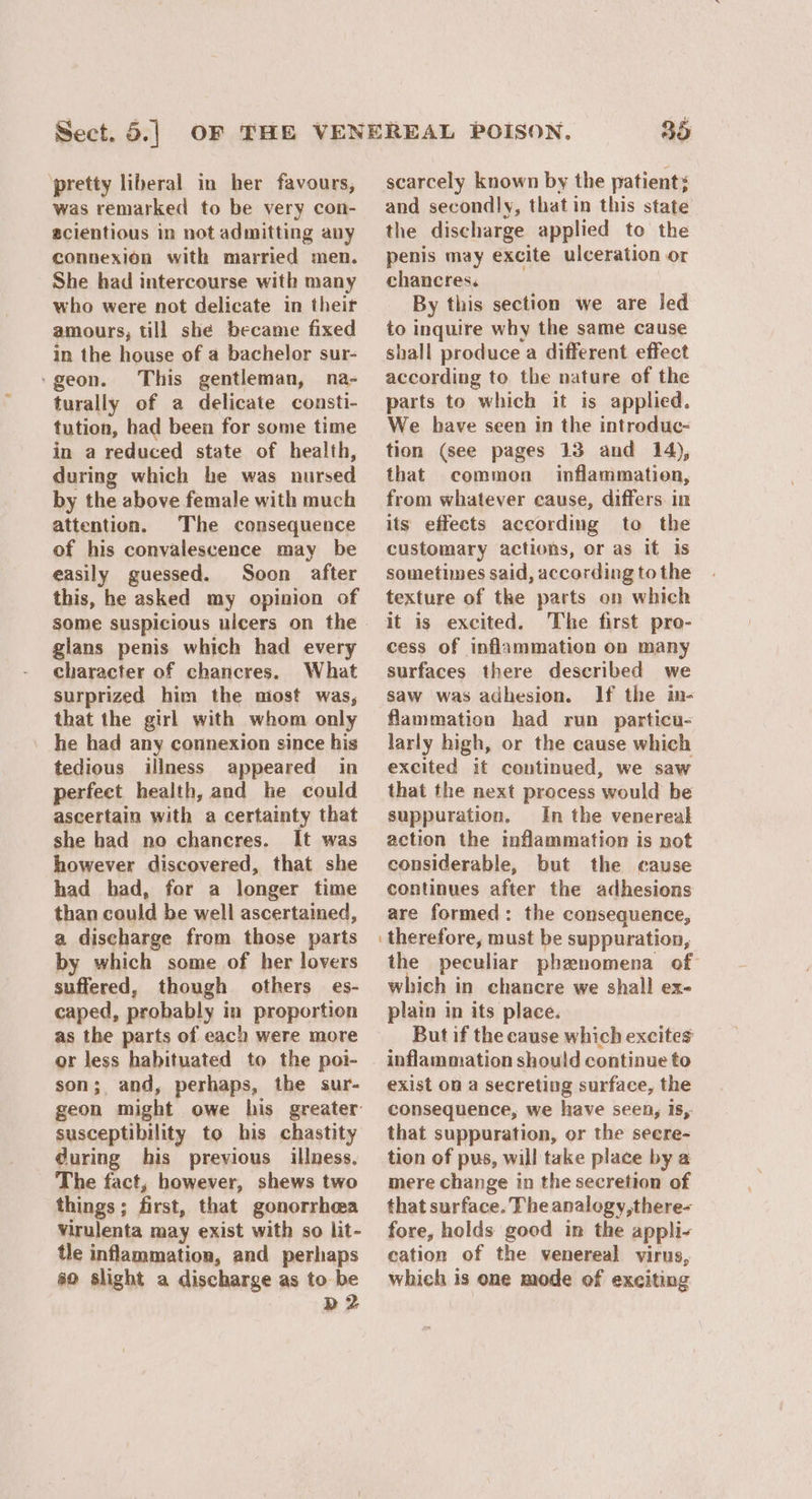 ‘pretty liberal in her favours, was remarked to be very con- ecientious in not admitting any connexion with married men. She had intercourse with many who were not delicate in their amours, till she became fixed in the house of a bachelor sur- ‘geon. This gentleman, na- turally of a delicate consti- tution, had been for some time in a reduced state of health, during which he was nursed by the above female with much attention. The consequence of his convalescence may be easily guessed. Soon after this, he asked my opinion of glans penis which had every character of chancres. What surprized him the niost was, that the girl with whom only he had any connexion since his tedious illness appeared in perfect health, and he could ascertain with a certainty that she had no chancres. It was however discovered, that she had had, for a longer fime than could be well ascertained, a discharge from those parts by which some of her lovers suffered, though others es- caped, probably in proportion as the parts of each were more or less habituated to the poi- son; and, perhaps, the sur- susceptibility to his chastity during his previous illness, The fact, however, shews two things; first, that gonorrhea Virulenta may exist with so lit- tle inflammation, and perhaps 0 slight a discharge as to be b2 35 scarcely known by the patient: and secondly, that in this state the discharge applied to the penis may excite ulceration or chancres. By this section we are Jed to inquire why the same cause shall produce a different effect according to the nature of the parts to which it is applied. We have seen in the introduc- tion (see pages 13 and 14), that common inflammatien, from whatever cause, differs. in its effects according to the customary actions, or as it is sometimes said, according to the texture of the parts on which it is excited. The first pro- cess of inflammation on many surfaces there described we saw was adhesion. If the in- flammation had run particu- larly high, or the cause which excited it continued, we saw that the next process would be suppuration. In the venereal action the inflammation is not considerable, but the cause continues after the adhesions are formed: the consequence, therefore, must be suppuration, the peculiar phenomena of which in chancre we shall ex- plain in its place. But if the cause which excites inflammation should continue to exist on a secreting surface, the consequence, we have seen, is,. that suppuration, or the secre- tion of pus, will take place by a mere change in the secretion of that surface. The analogy,there- fore, holds good in the appli- cation of the venereal virus, which is one mode of exciting