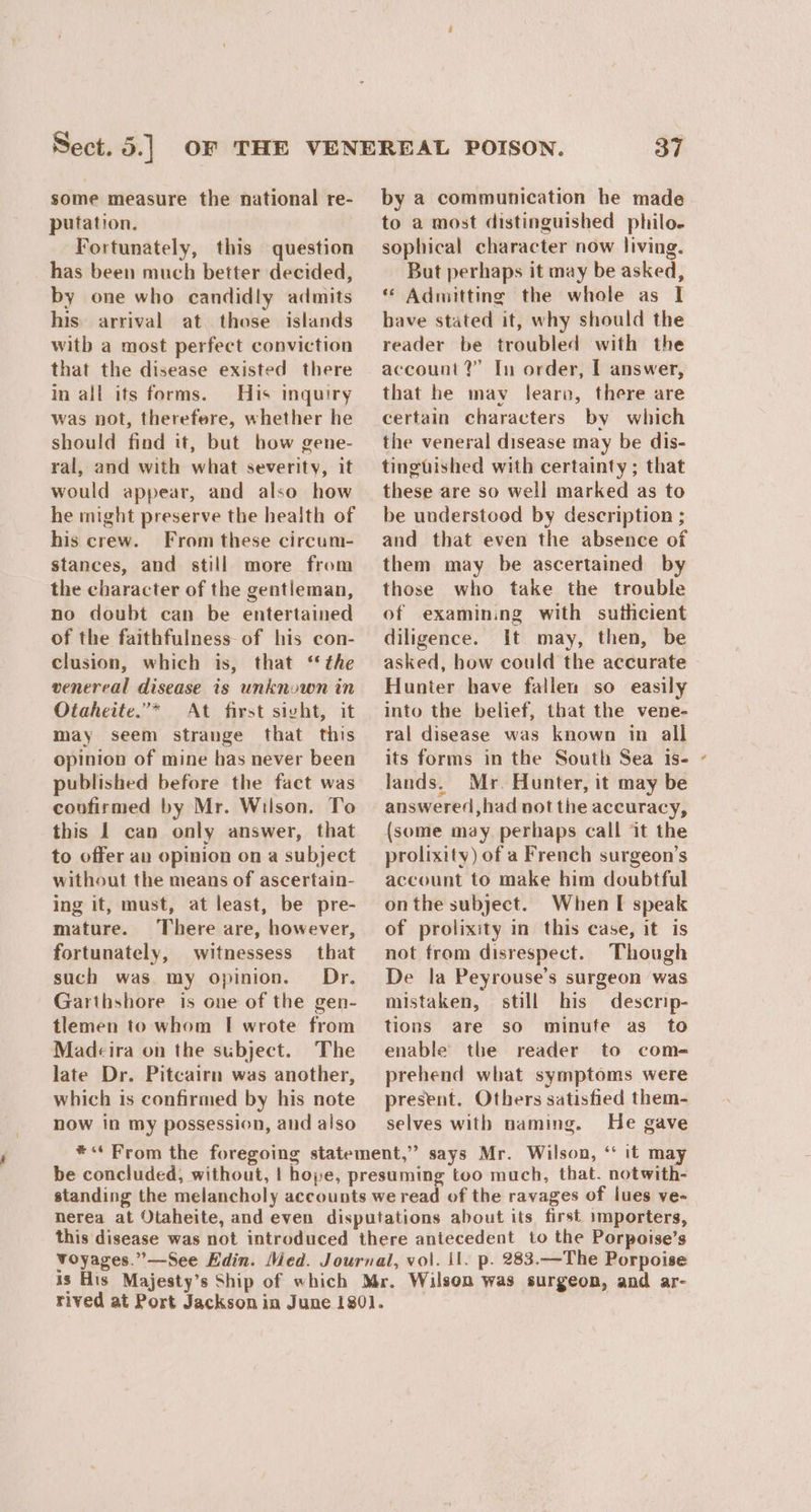 some measure the national re- putation. Fortunately, this question has been much better decided, by one who candidly admits his arrival at those islands witb a most perfect conviction that the disease existed there in all its forms. His inquiry was not, therefere, whether he should find it, but bow gene- ral, and with what severity, it would appear, and also how he might preserve the health of his crew. From these circum- stances, and still more from the character of the gentleman, no doubt can be entertained of the faithfulness of his con- clusion, which is, that ‘ the venereal disease is unknown in Otaheite.’* At first sivht, it may seem strange that this opinion of mine has never been published before the fact was covfirmed by Mr. Wilson. To this 1 can only answer, that to offer av opinion on a subject without the means of ascertain- ing it, must, at least, be pre- mature. There are, however, fortunately, witnessess that such was my opinion. Dr. Garthshore is one of the gen- tlemen to whom [ wrote from Madcira on the subject. The late Dr. Pitcairn was another, which is confirmed by his note now in my possession, and also 37 by a communication he made to a most distinguished philo. sophical character now living. But perhaps it may be asked, ** Admitting the whole as I bave stated it, why should the reader be troubled with the account?” In order, I answer, that he may fearon, there are certain characters by which the veneral disease may be dis- tingtished with certainty; that these are so well marked as to be understood by description ; and that even the absence of them may be ascertained by those who take the trouble of examining with suthcient diligence. It may, then, be asked, bow could the accurate Hunter have fallen so easily into the belief, that the vene- ral disease was known in all lands. Mr. Hunter, it may be answered, had not the accuracy, (some may, perhaps call it the prolixity) of a French surgeon’s account to make him doubtful onthe subject. When I speak of prolixity in this case, it is not from disrespect. Though De la Peyrouse’s surgeon was mistaken, still his descrip- tions are so minufe as_ to enable the reader to com- prehend what symptoms were present. Others satisfied them- selves with naming. He gave