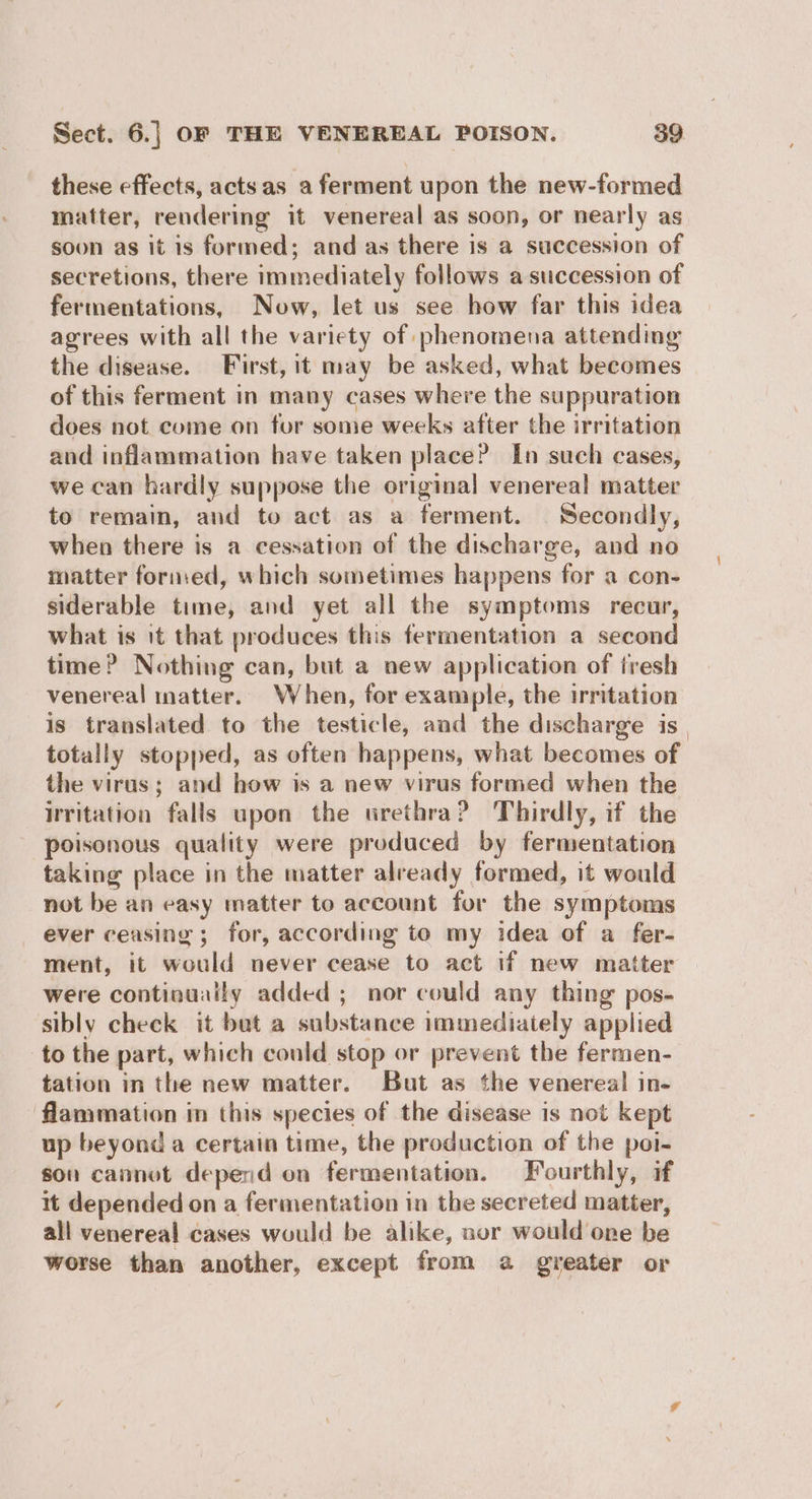 these effects, acts as a ferment upon the new-formed matter, rendering it venereal as soon, or nearly as soon as it is formed; and as there is a succession of secretions, there immediately follows a succession of fermentations, Now, let us see how far this idea agrees with all the variety of phenomena attending the disease. First, it may be asked, what becomes of this ferment in many cases where the suppuration does not come on for some weeks after the irritation and inflammation have taken place? In such cases, we can hardly suppose the original venereal matter to remain, and to act as a ferment. Secondly, when there is a cessation of the discharge, and no matter formed, which sometimes happens for a con- siderable time, and yet all the symptoms recur, what is it that produces this fermentation a second time? Nothing can, but a new application of iresh venereal matter. When, for example, the irritation is translated to the testicle, and the discharge is totally stopped, as often happens, what becomes of the virus; and how is a new virus formed when the Irritation falls upon the urethra? Thirdly, if the poisonous quality were produced by fermentation taking place in the matter already formed, it would not be an easy matter to account for the symptoms ever ceasing ; for, according to my idea of a fer- ment, it would never cease to act if new matter were continually added ; nor could any thing pos- sibly check it but a substance immediately applied to the part, which could stop or prevent the fermen- tation in the new matter. But as the venereal in- flammation in this species of the disease is not kept up beyond a certain time, the production of the poi- son cannot depend on fermentation. Fourthly, if it depended on a fermentation in the secreted matter, all venereal cases would be alike, nor would one be worse than another, except from 2 greater or