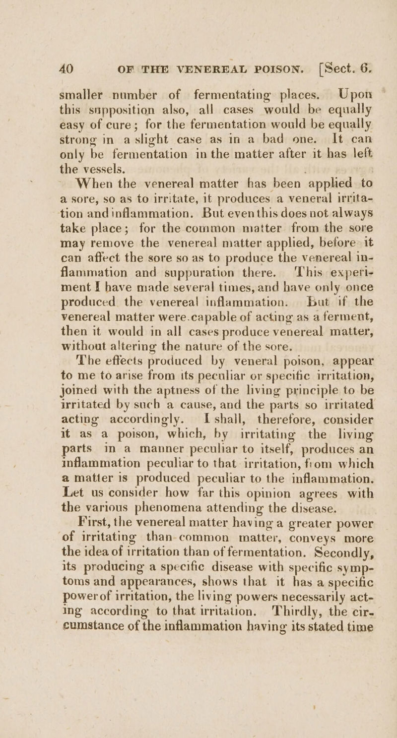 smaller number of fermentating places. Upon this supposition also, all cases would be equally easy of cure; for the fermentation would be equally strong in aslight case as in a bad one. It can only be fermentation in the matter after it has left the vessels. : When the venereal matter has been apphed to a sore, so as to irritate, it produces a veneral irrita- tion and inflammation. But eventhis does not always take place; for the common matter from the sore may remove the venereal matter applied, before it can affect the sore so as to produce the venereal in- flammation and suppuration there. ‘This experi- ment I have made several times, and have only once produced the venereal inflammation. bat if the venereal matter were.capable of acting as a ferment, then it would in all cases produce venereal matter, without altering the nature of the sore. The effects produced by veneral poison, appear to me to arise from its peculiar or specitic irritation, joined with the aptness of the living principle to be irritated by such a cause, and the parts so irritated acting accordingly. I shall, therefore, consider it as a poison, which, by irritating the living parts im a manner peculiar to itself, produces an inflammation peculiar to that irritation, from which a matter is produced peculiar to the inflammation. Let us consider how far this opinion agrees with the various phenomena attending the disease. First, the venereal matter having a greater power of irritating than-common matter, conveys more the idea of irritation than of fermentation. Secondly, its producing a specific disease with specific symp- toms and appearances, shows that it has a specific power of irritation, the living powers necessarily act- ing according to that irritation. Thirdly, the cir- cumstance of the inflammation having its stated time