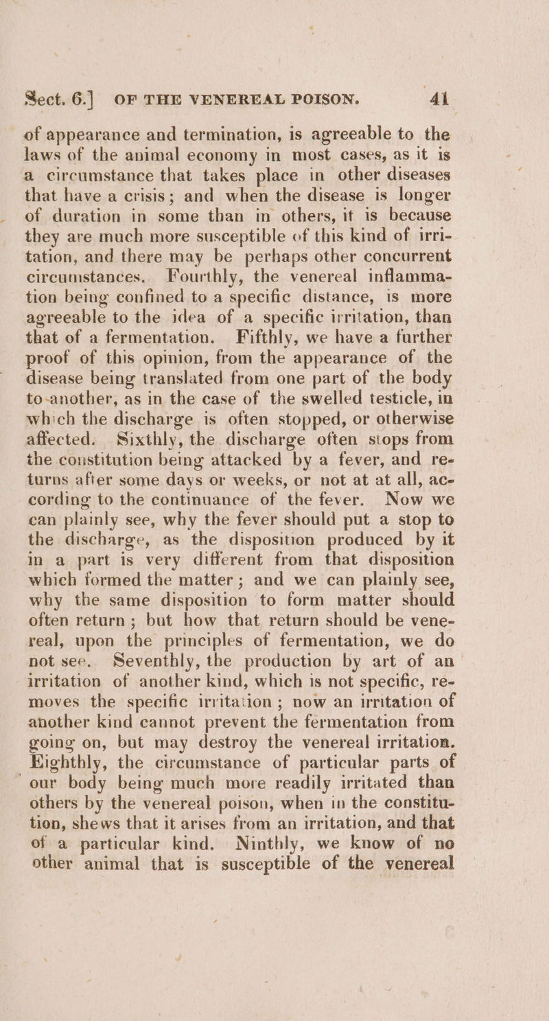of appearance and termination, is agreeable to the laws of the animal economy in most cases, as it is a circumstance that takes place in other diseases that have a crisis; and when the disease is longer of duration in some than in others, it is because they are much more susceptible of this kind of irri- tation, and there may be perhaps other concurrent circumstances. Fourthly, the venereal inflamma- tion being confined to a specific distance, is more agreeable to the idea of a specific irritation, than that of a fermentation. Fifthly, we have a further proof of this opinion, from the appearance of the disease being translated from one part of the body to-another, as in the case of the swelled testicle, in which the discharge is often stopped, or otherwise affected. Sixthly, the discharge often stops from the constitution being attacked by a fever, and re- turns after some days or weeks, or not at at all, ace cording to the continuance of the fever. Now we can plainly see, why the fever should put a stop to the discharge, as the disposition produced by it in a part is very different from that disposition which formed the matter ; and we can plainly see, why the same disposition to form matter should often return; but how that return should be vene- real, upon the principles of fermentation, we do not see. Seventhly, the production by art of an irritation of another kind, which is not specific, re- moves the specific irritation ; now an irritation of another kind cannot prevent the fermentation from going on, but may destroy the venereal irritation. Eighthly, the circumstance of particular parts of our body being much more readily irritated than others by the venereal poison, when in the constitu- tion, shews that it arises from an irritation, and that of a particular kind. Ninthly, we know of no other animal that is susceptible of the venereal