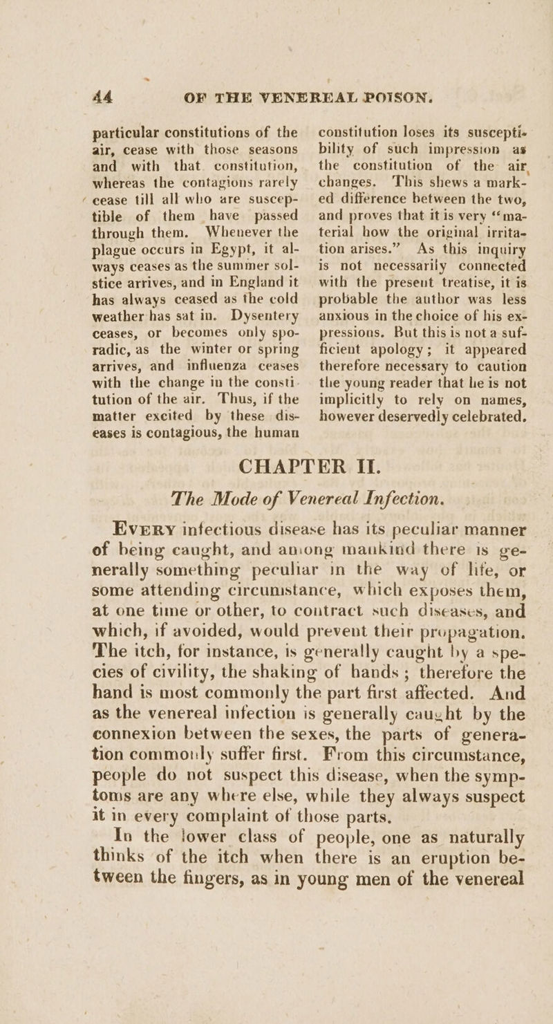 ~ A4 particular constitutions of the air, cease with those seasons and with that. constitution, whereas the contagions rarely cease till all who are suscep- tible of them have passed through them. Whenever the plague occurs in Egypt, it al- ways ceases as the summer sol- stice arrives, and in England it has always ceased as the cold weather has sat in. Dysentery ceases, or becomes only spo- radic, as the winter or spring arrives, and influenza ceases with the change in the consti. tution of the air. Thus, if the matter excited by these dis- constitution loses its suscepti- bility of such impression as the constitution of the air. changes. This shews a mark- ed difference between the two, and proves that it is very ‘‘ma- terial how the original irrita- tion arises.” As this inquiry is not necessarily connected with the present treatise, it is probable the author was less anxious in the choice of his ex- pressions. But this is not a suf- ficient apology; it appeared therefore necessary to caution the young reader that le is not implicitly to rely on names, however deservedly celebrated. eases is contagious, the human CHAPTER II. The Mode of Venereal Infection. EVERY infectious disease has its peculiar manner of being caught, and aniong mankind there is ge- nerally something peculiar in the way of life, or some attending circumstance, which exposes them, at one time or other, to contract such diseases, and which, if avoided, would prevent their propagation. The itch, for instance, is generally caught by a spe- cies of civility, the shaking of hands; therefore the hand is most commonly the part first affected. And as the venereal infection is generally caught by the connexion between the sexes, the parts of genera- tion commonly suffer first. From this circumstance, people do not suspect this disease, when the symp- toms are any where else, while they always suspect it in every complaint of those parts. In the lower class of people, one as naturally thinks of the itch when there is an eruption be- tween the fingers, as in young men of the venereal