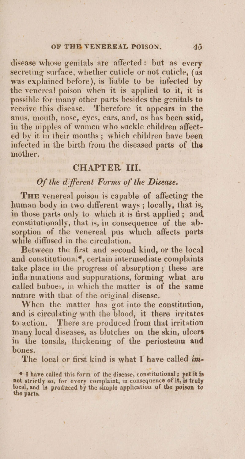 disease whose genitals are affected: but as every secreting surface, whether cuticle or not cuticle, (as was explained before), is lable to be infected by the venereal poison when it is applied to it, it is possible for many other parts besides the genitals to receive this disease. ‘Therefore it appears in the anus, mouth, nose, eyes, ears, and, as has been said, in the nipples of women who suckle children affect- ed by it in their mouths ; which children have been infected in the birth from the diseased parts of the mother. | | CHAPTER III. Of the different Forms of the Disease. THE venereal poison is capable of affecting the human body in two different ways ; locally, that is, in those parts only to which it is first applied; and constitutionally, that is, in consequence of the ab- sorption of the venereal pus which affects parts while diffused in the circulation. Between the first and second kind, or the local and constitutionai*, certain intermediate complaints take place in the progress of absorption; these are inflanmations and suppurations, forming what are called buboes, in which the matter is of the same nature with that of the original disease. When the matter has got into the constitution, and is circulating with the blood, it there irritates to action. ‘There are produced from that irritation many local diseases, as blotches on the skin, ulcers in the tonsils, thickening of the periosteum and bones. . ? The local or first kind is what I have called im- * [ have called this form of the disease, constitutional ; yet it is not strictly so, for every complaint, in consequence of it, is truly local, and is produced by the simple application of the poison to the parts.