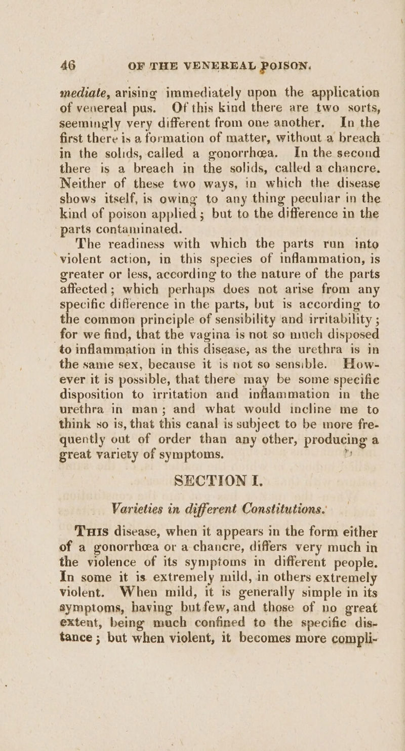 mediate, arising immediately upon the application of veuereal pus. Of this kind there are two sorts, seemingly very different from one another. In the first there is a formation of matter, without a breach in the solids, called a gonorrhea. In the second there is a breach in the solids, called a chancre. Neither of these two ways, in which the disease shows itself, is owing to any thing peculiar in the kind of poison applied; but to the difference in the parts contaminated. The readiness with which the parts run into ‘violent action, in this species of inflammation, is greater or less, according to the nature of the parts affected ; which perhaps doves not arise from any specific diflerence in the parts, but is according to the common principle of sensibility and irritability ; for we find, that the vagina is not so much disposed to inflammation in this disease, as the urethra is In the same sex, because it is not so sensible. How- ever it is possible, that there may be some specifie disposition to irritation and inflammation in the urethra in man; and what would incline me to think so is, that this canal is subject to be more fre- quently out of order than any other, producing a great variety of symptoms. Z SECTION I. Varieties in different Constitutions. Tris disease, when it appears in the form either of a gonorrhcea or a chancre, differs very much in the violence of its symptoms in different people. In some it is extremely mild, in others extremely violent. When mild, it is generally simple in its symptoms, having butfew, and those of no great extent, being much confined to the specific dis- tance ; but when violent, it becomes more compli-
