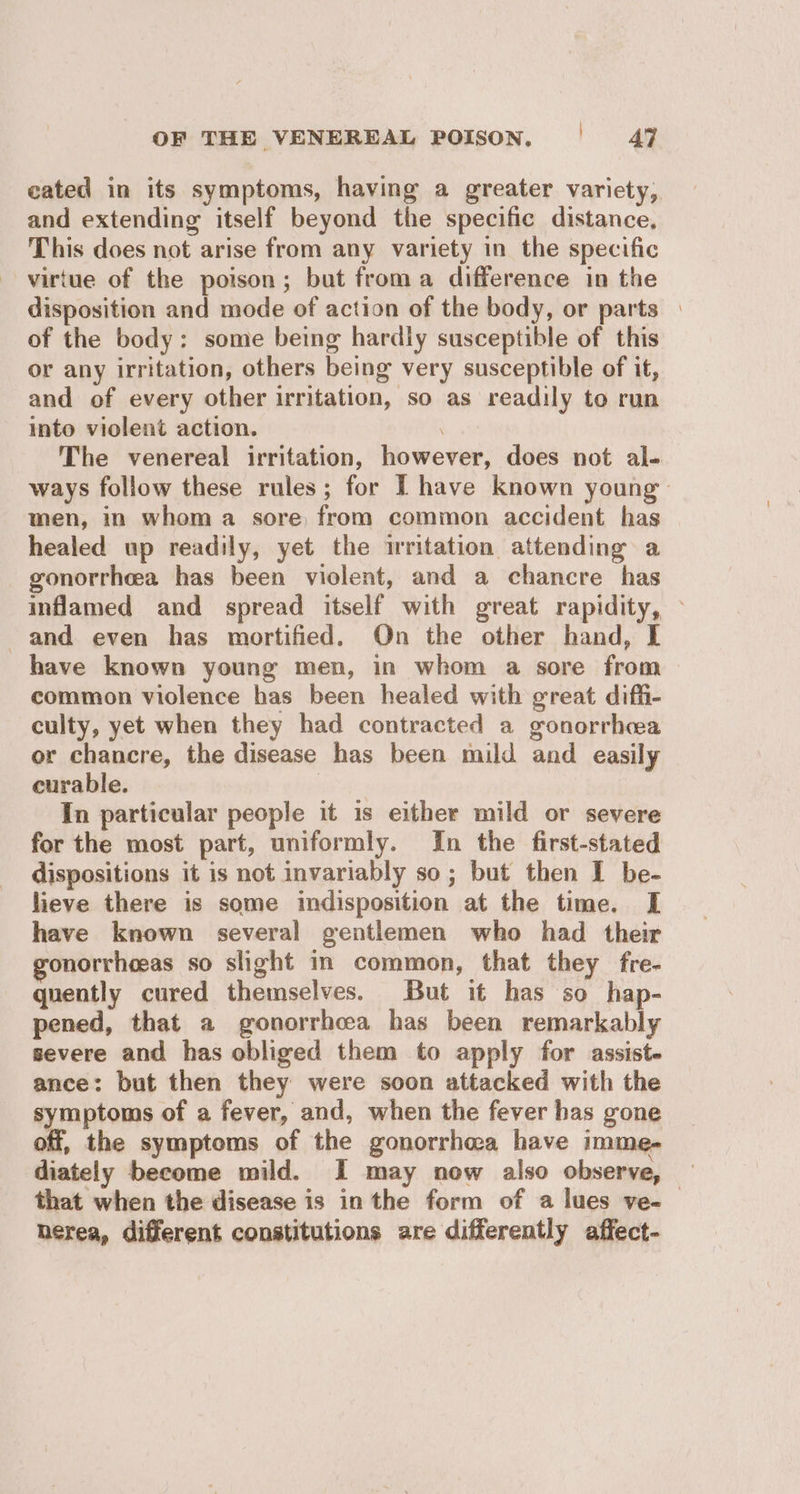 cated in its symptoms, having a greater variety, and extending itself beyond the specific distance, This does not arise from any variety in the specific virtue of the poison; but froma difference in the disposition and mode of action of the body, or parts | of the body: some being hardly susceptible of this or any irritation, others being very susceptible of it, and of every other irritation, so as readily to run into violent action. The venereal irritation, however, does not al- ways follow these rules; for I have known young: men, in whom a sore from common accident has healed up readily, yet the irritation attending a gonorrhea has been violent, and a chancre has inflamed and spread itself with great rapidity, © and even has mortified. On the other hand, I have known young men, in whom a sore from common violence has been healed with great diffi- culty, yet when they had contracted a gonorrhcea or chancre, the disease has been mild and easily curable. : In particular people it is either mild or severe for the most part, uniformly. In the first-stated dispositions it is not invariably so; but then I be- lieve there is some indisposition at the time. I have known several gentlemen who had their gonorrheeas so slight in common, that they fre- quently cured themselves. But it has so hap- pened, that a gonorrhea has been remarkably severe and has obliged them to apply for assist. ance: but then they were soon attacked with the symptoms of a fever, and, when the fever has gone off, the symptoms of the gonorrhea have imme- diately become mild. I may now also observe, that when the disease is in the form of a lues ve-— herea, different constitutions are differently affect-