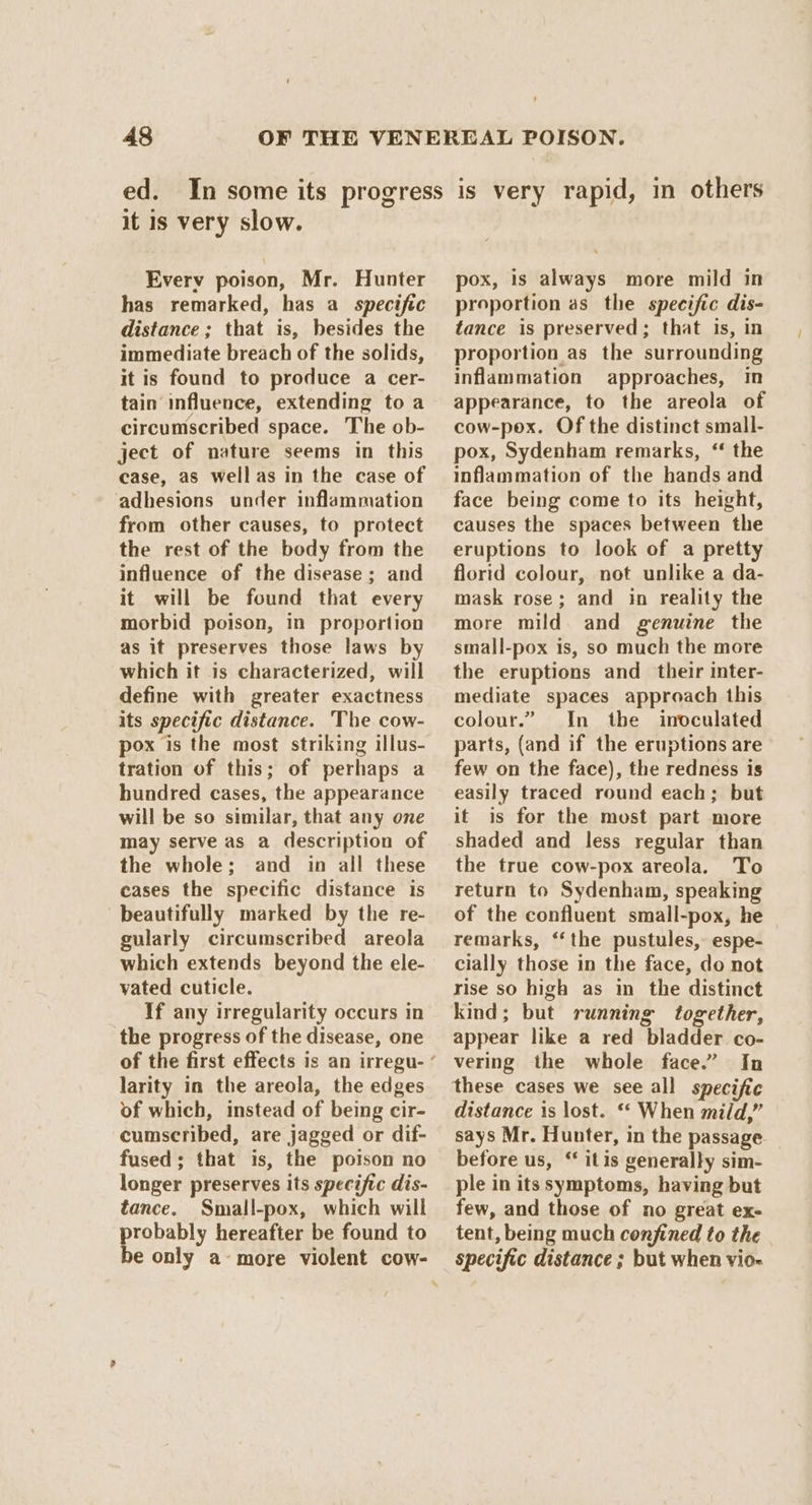 it is very slow. Every poison, Mr. Hunter has remarked, has a specific distance ; that is, besides the immediate breach of the solids, it is found to produce a cer- tain influence, extending toa circumscribed space. The ob- ject of nature seems in this case, as wellas in the case of adhesions under inflammation from other causes, to protect the rest of the body from the influence of the disease; and it will be found that every morbid poison, in proportion as it preserves those laws by which it is characterized, will define with greater exactness its specific distance. The cow- pox is the most striking illus- tration of this; of perhaps a hundred cases, the appearance will be so similar, that any one may serve as a description of the whole; and in all these cases the specific distance is beautifully marked by the re- gularly circumscribed areola which extends beyond the ele- vated cuticle. If any irregularity occurs in the progress of the disease, one larity in the areola, the edges of which, instead of being cir- cumscribed, are jagged or dif- fused; that is, the poison no longer preserves its specific dis- tance. Small-pox, which will probably hereafter be found to be only a-more violent cow- pox, is always more mild in proportion as the specific dis- tance is preserved; that is, in proportion as the surrounding inflammation approaches, in appearance, to the areola of cow-pox. Of the distinct small- pox, Sydenham remarks, ‘‘ the inflammation of the hands and face being come to its height, causes the spaces between the eruptions to look of a pretty florid colour, not unlike a da- mask rose; and in reality the more mild and genuine the small-pox is, so much the more the eruptions and their inter- mediate spaces approach this colour.” In the inoculated parts, (and if the eruptions are few on the face), the redness is easily traced round each; but it is for the most part more shaded and less regular than the true cow-pox areola. To return to Sydenham, speaking of the confluent small-pox, he remarks, ‘the pustules, espe- cially those in the face, do not rise so high as in the distinct kind; but running together, appear like a red bladder co- vering the whole face.” In distance is lost. ** When mild,” says Mr. Hunter, in the passage. before us, “ itis generally sim- ple in its symptoms, having but few, and those of no great ex- tent, being much confined to the specific distance ; but when vio-